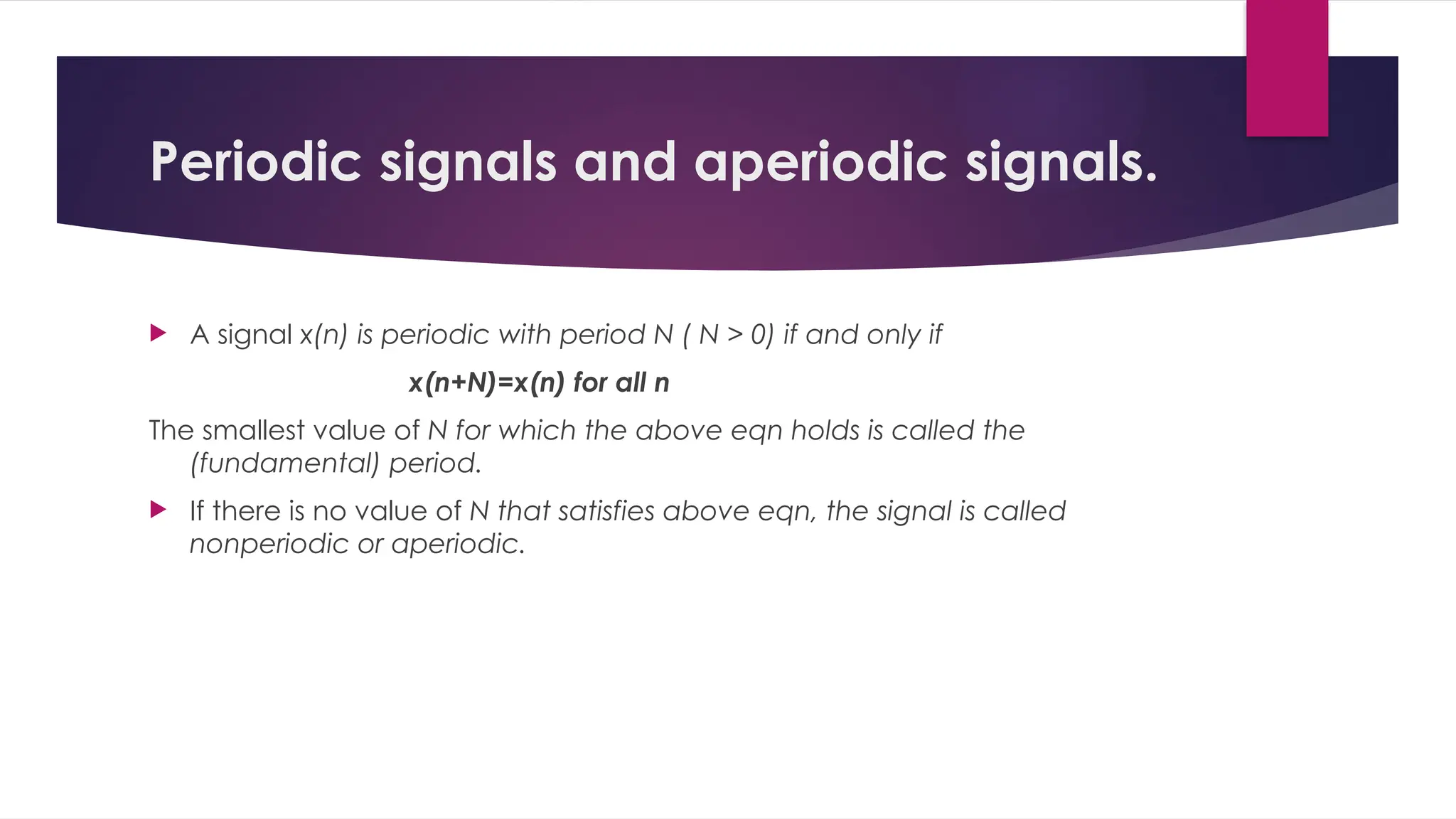 Periodic signals and aperiodic signals.
 A signal x(n) is periodic with period N ( N > 0) if and only if
x(n+N)=x(n) for all n
The smallest value of N for which the above eqn holds is called the
(fundamental) period.
 If there is no value of N that satisfies above eqn, the signal is called
nonperiodic or aperiodic.
 