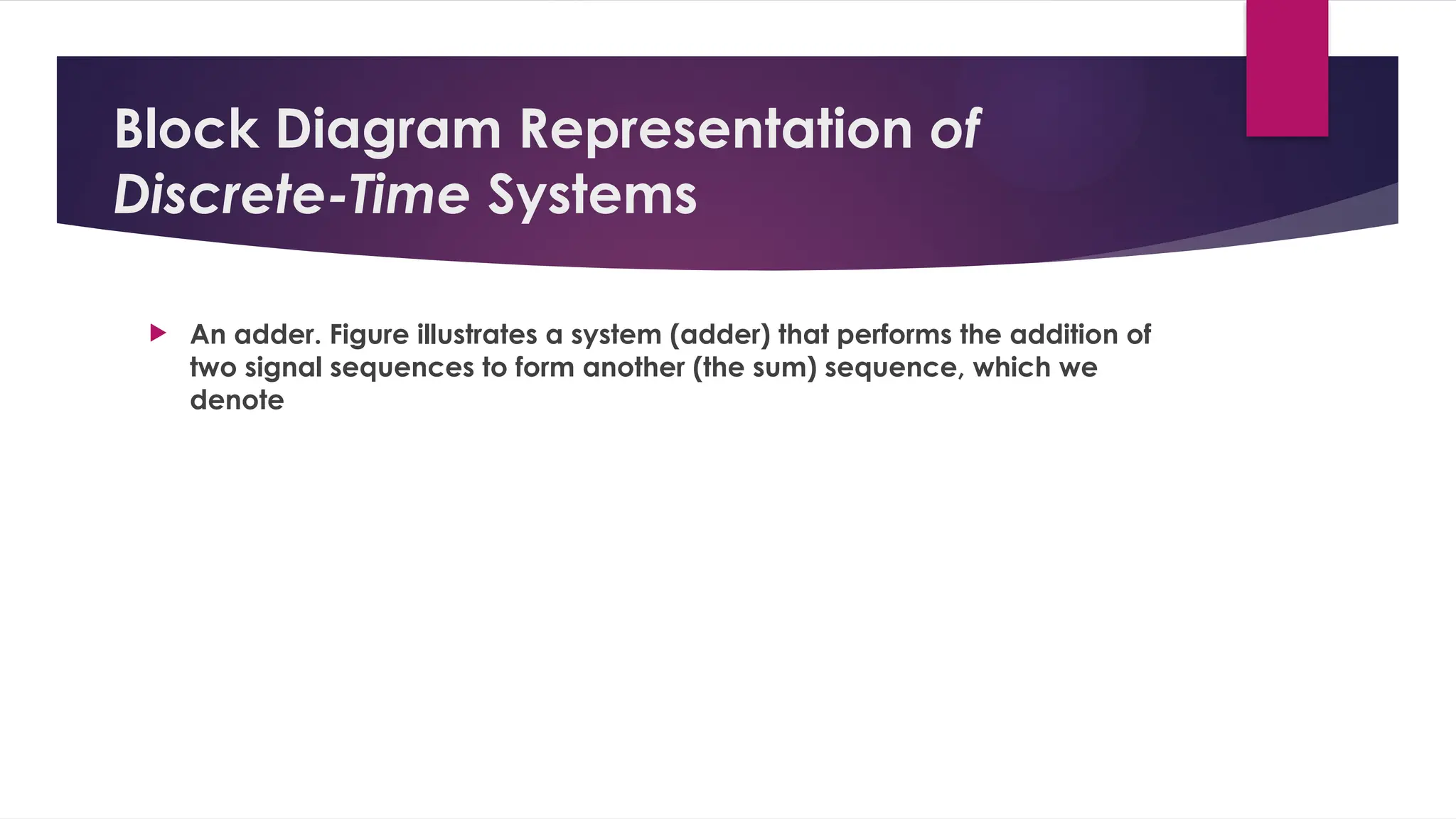 Block Diagram Representation of
Discrete-Time Systems
 An adder. Figure illustrates a system (adder) that performs the addition of
two signal sequences to form another (the sum) sequence, which we
denote
 