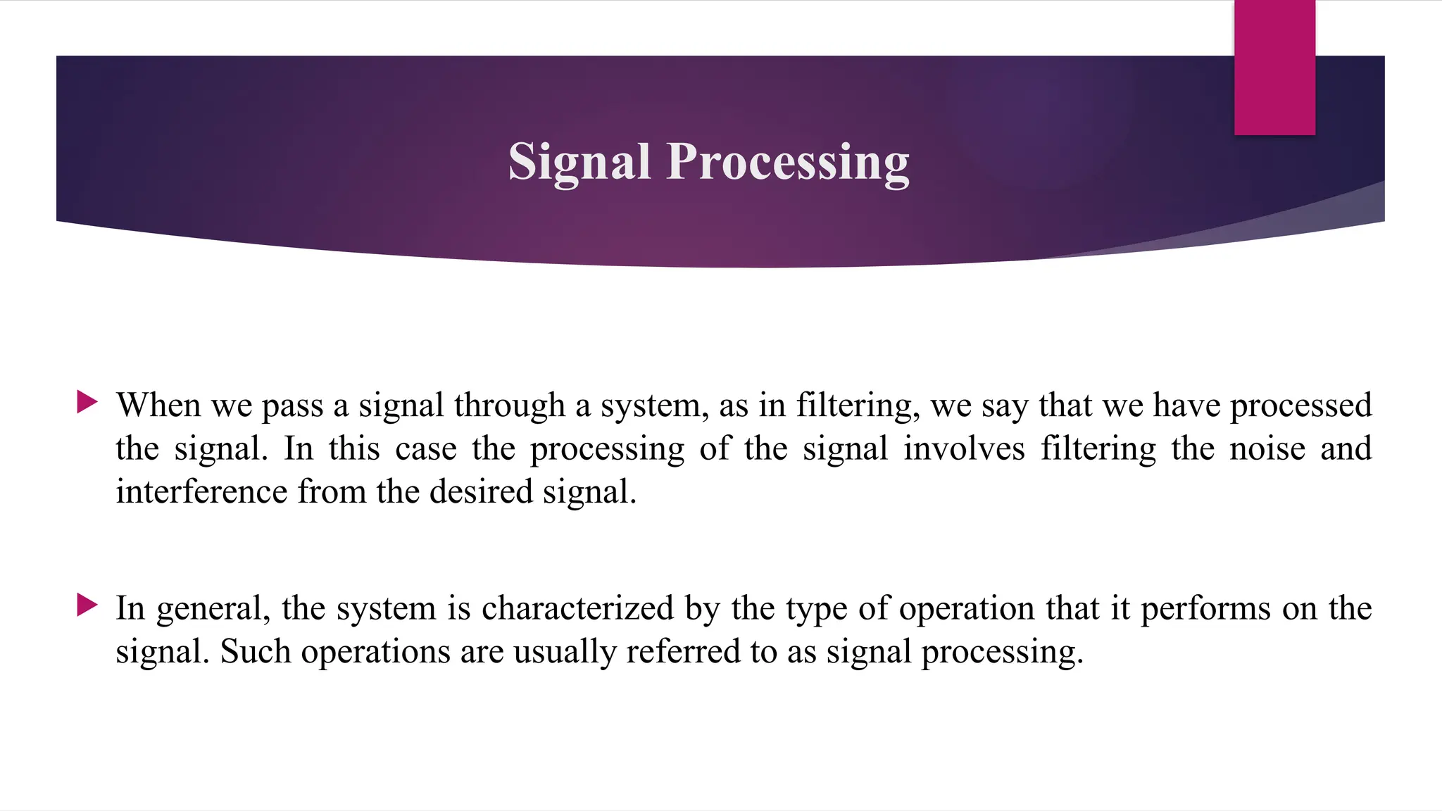 Signal Processing
 When we pass a signal through a system, as in filtering, we say that we have processed
the signal. In this case the processing of the signal involves filtering the noise and
interference from the desired signal.
 In general, the system is characterized by the type of operation that it performs on the
signal. Such operations are usually referred to as signal processing.
 