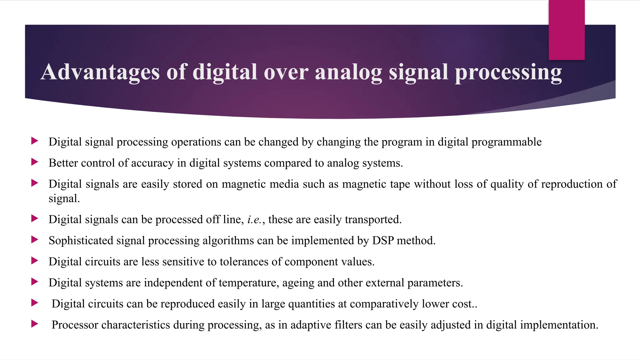 Advantages of digital over analog signal processing
 Digital signal processing operations can be changed by changing the program in digital programmable
 Better control of accuracy in digital systems compared to analog systems.
 Digital signals are easily stored on magnetic media such as magnetic tape without loss of quality of reproduction of
signal.
 Digital signals can be processed off line, i.e., these are easily transported.
 Sophisticated signal processing algorithms can be implemented by DSP method.
 Digital circuits are less sensitive to tolerances of component values.
 Digital systems are independent of temperature, ageing and other external parameters.
 Digital circuits can be reproduced easily in large quantities at comparatively lower cost..
 Processor characteristics during processing, as in adaptive filters can be easily adjusted in digital implementation.
 