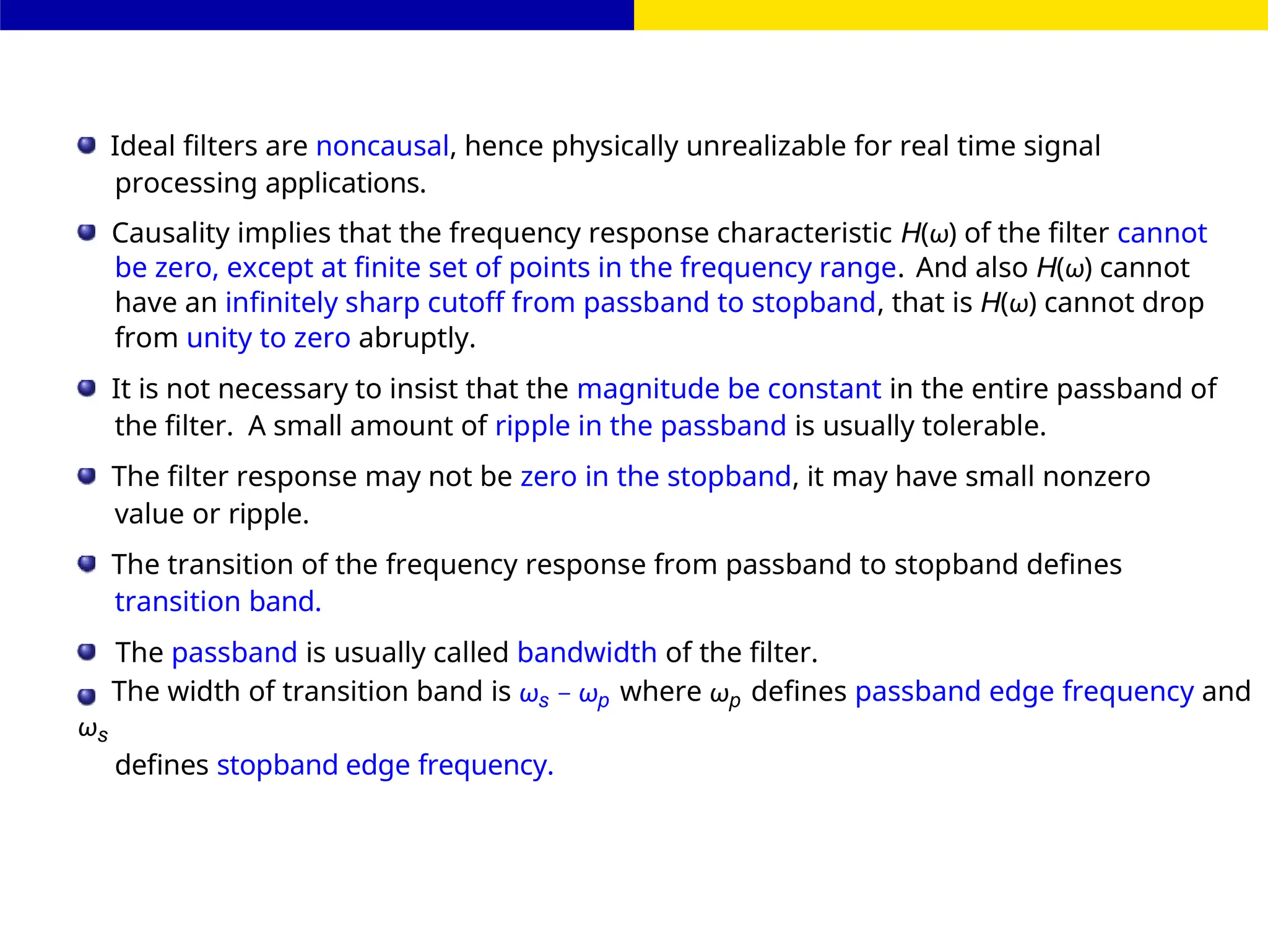 FIR Filter Design
Ideal filters are noncausal, hence physically unrealizable for real time signal
processing applications.
Causality implies that the frequency response characteristic H(ω) of the filter cannot
be zero, except at finite set of points in the frequency range. And also H(ω) cannot
have an infinitely sharp cutoff from passband to stopband, that is H(ω) cannot drop
from unity to zero abruptly.
It is not necessary to insist that the magnitude be constant in the entire passband of
the filter. A small amount of ripple in the passband is usually tolerable.
The filter response may not be zero in the stopband, it may have small nonzero
value or ripple.
The transition of the frequency response from passband to stopband defines
transition band.
The passband is usually called bandwidth of the filter.
The width of transition band is ωs − ωp where ωp defines passband edge frequency and
ωs
defines stopband edge frequency.
 