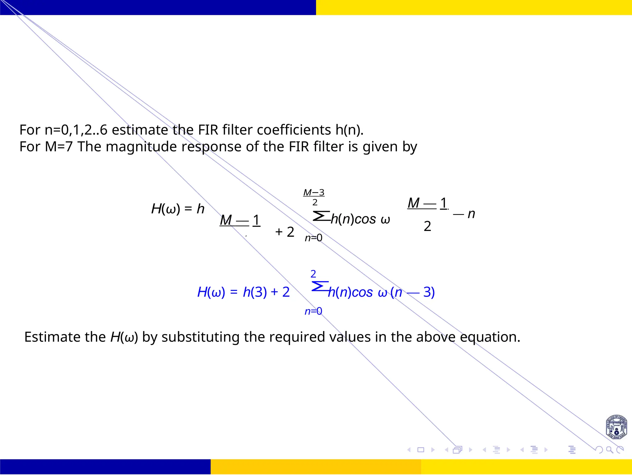 Σ
Σ
FIR Filter Design Band Pass FIR Filter
Design
Dr. Manjunatha. P (JNNCE) 87 /
October 25,
UNIT - 7: FIR Filter
For n=0,1,2..6 estimate the FIR filter coefficients h(n).
For M=7 The magnitude response of the FIR filter is given by
H(ω) = h
M — 1
+ 2
M−3
2
n=0
h(n)cos ω
M — 1
— n
2
2
H(ω) = h(3) + 2 h(n)cos ω (n — 3)
n=0
Estimate the H(ω) by substituting the required values in the above equation.
2
 