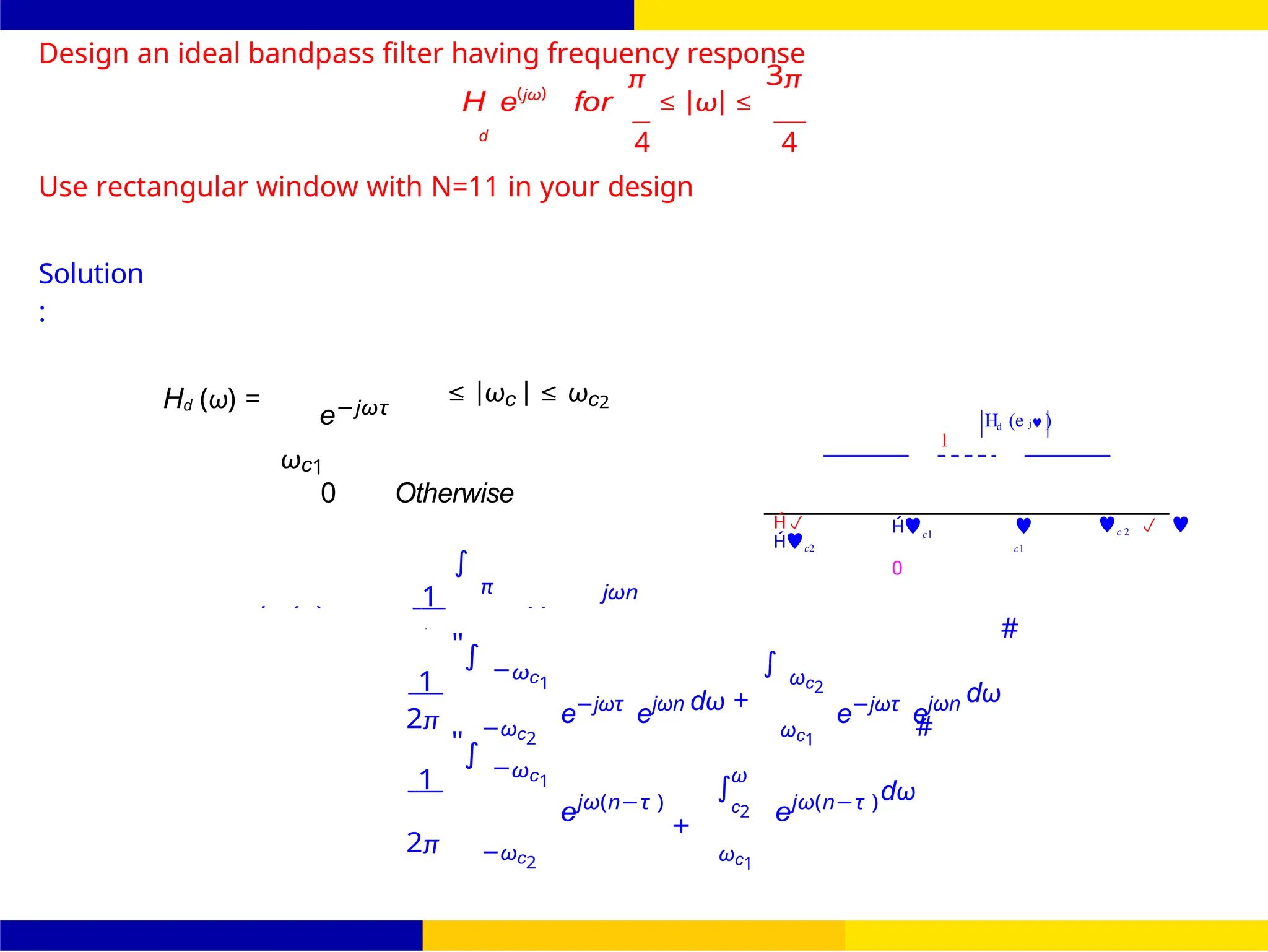 2
−
∫
FIR Filter Design Band Pass FIR Filter
Design
Dr. Manjunatha. P (JNNCE) October 25, 88 /
UNIT - 7: FIR Filter
H (e j )
1
d
Design an ideal bandpass filter having frequency response
H e(jω)
for
π
≤ |ω| ≤
3π
d
4 4
Use rectangular window with N=11 in your design
Solution
:
Hd (ω) =
e−jωτ
ωc1
≤ |ωc | ≤ ωc2
0 Otherwise
1
∫
π jωn

c2
c1
0

c1
c 2  
1
"∫ −ωc1
e−jωτ
ejωn dω +
∫ ωc2
e−jωτ
ejωn dω
#
2π −ωc2 ωc1
1
"∫ −ωc1
ejω(n−τ )
ω
c2
+
ejω(n−τ )dω
#
2π −ωc2 ωc1
hd (n) Hd
=
=
d
 