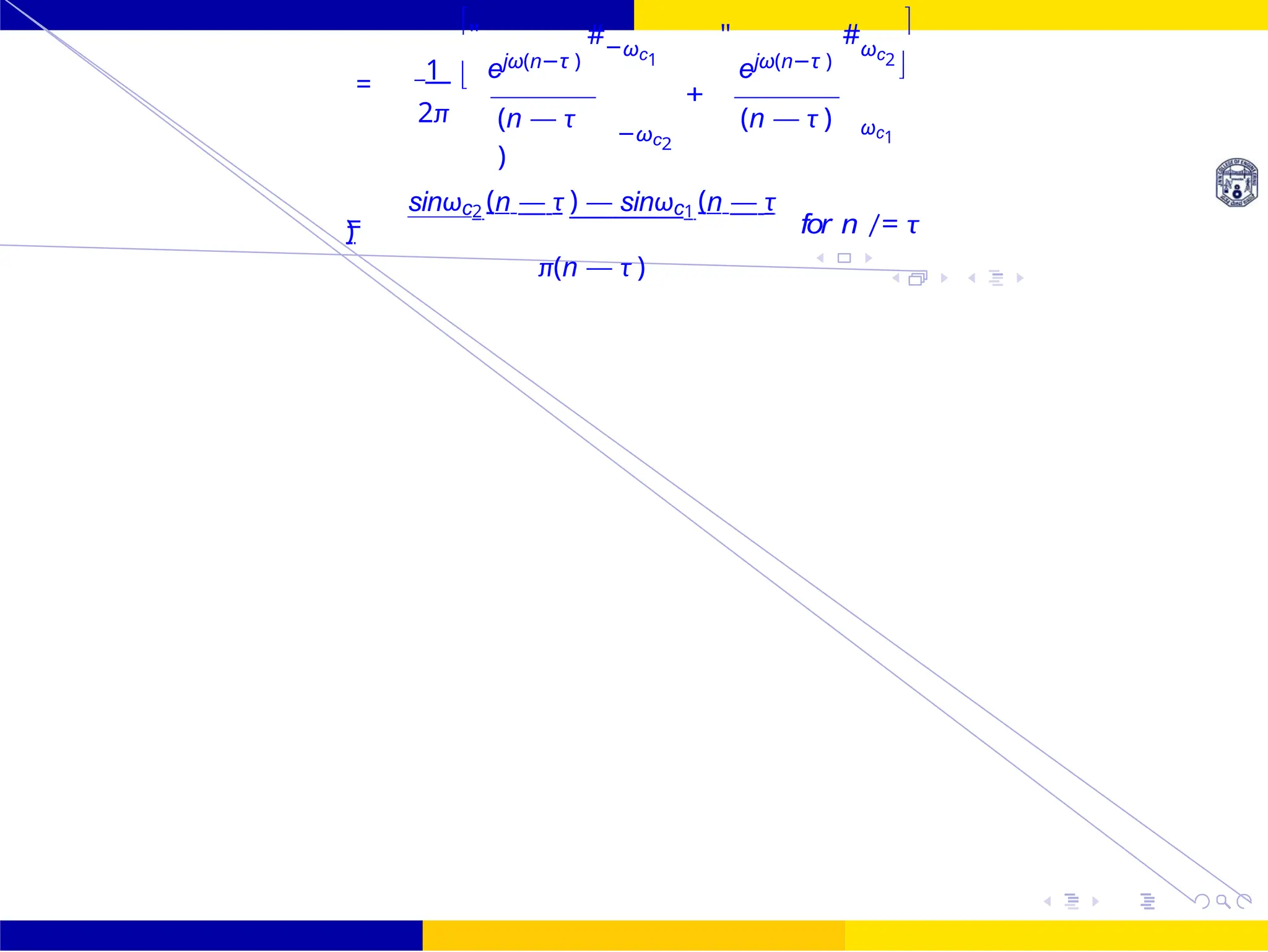 FIR Filter Design Band Pass FIR Filter
Design
Dr. Manjunatha. P (JNNCE) October 25, 89 /
UNIT - 7: FIR Filter
1
"
ejω(n−τ )
#−ωc1
"
ejω(n−τ )
#ωc2

=
2π

(n — τ
)
+
−ωc2
(n — τ ) ωc1

=
sinωc2 (n — τ ) — sinωc1 (n — τ
)
π(n — τ )
for n /= τ
 