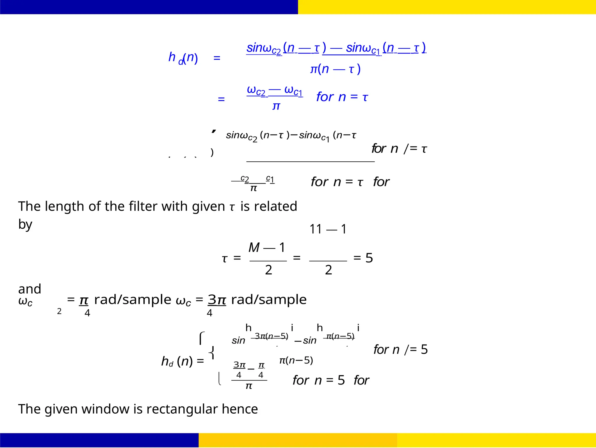 4 4
ω −

FIR Filter Design Band Pass FIR Filter
Design
90 /
October 25,
UNIT - 7: FIR Filter
Dr. Manjunatha. P (JNNCE)
h (n) =
sinωc2 (n — τ ) — sinωc1 (n — τ )
d
=
ωc2 — ωc1
π
π(n — τ )
for n = τ
,
sinωc2
(n−τ )−sinωc1
(n−τ
) for n /= τ
c2 c1
π
The length of the filter with given τ is related
by
M — 1
for n = τ for
11 — 1
τ = = = 5
2 2
and
ωc = π rad/sample ωc = 3π rad/sample
2 4 4


sin
h
3π(n−5)
i
−sin
h
π(n−5)
i
for n /= 5
hd (n) = π(n−5)
3π π
4
−
4
π for n = 5 for
The given window is rectangular hence
hd (n)
π
 