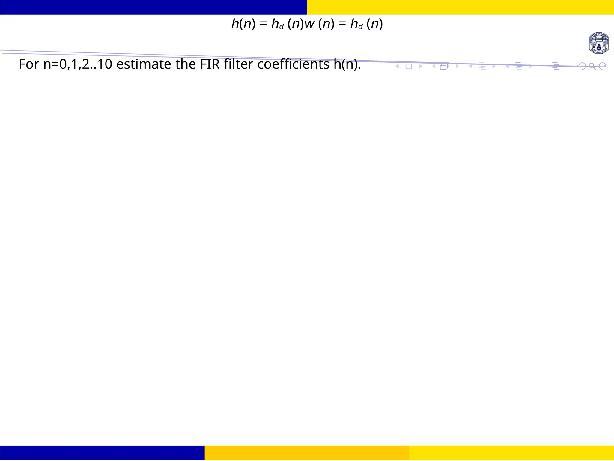 FIR Filter Design Band Pass FIR Filter
Design
91 /
October 25,
UNIT - 7: FIR Filter
Dr. Manjunatha. P (JNNCE)
h(n) = hd (n)w (n) = hd (n)
For n=0,1,2..10 estimate the FIR filter coefficients h(n).
 