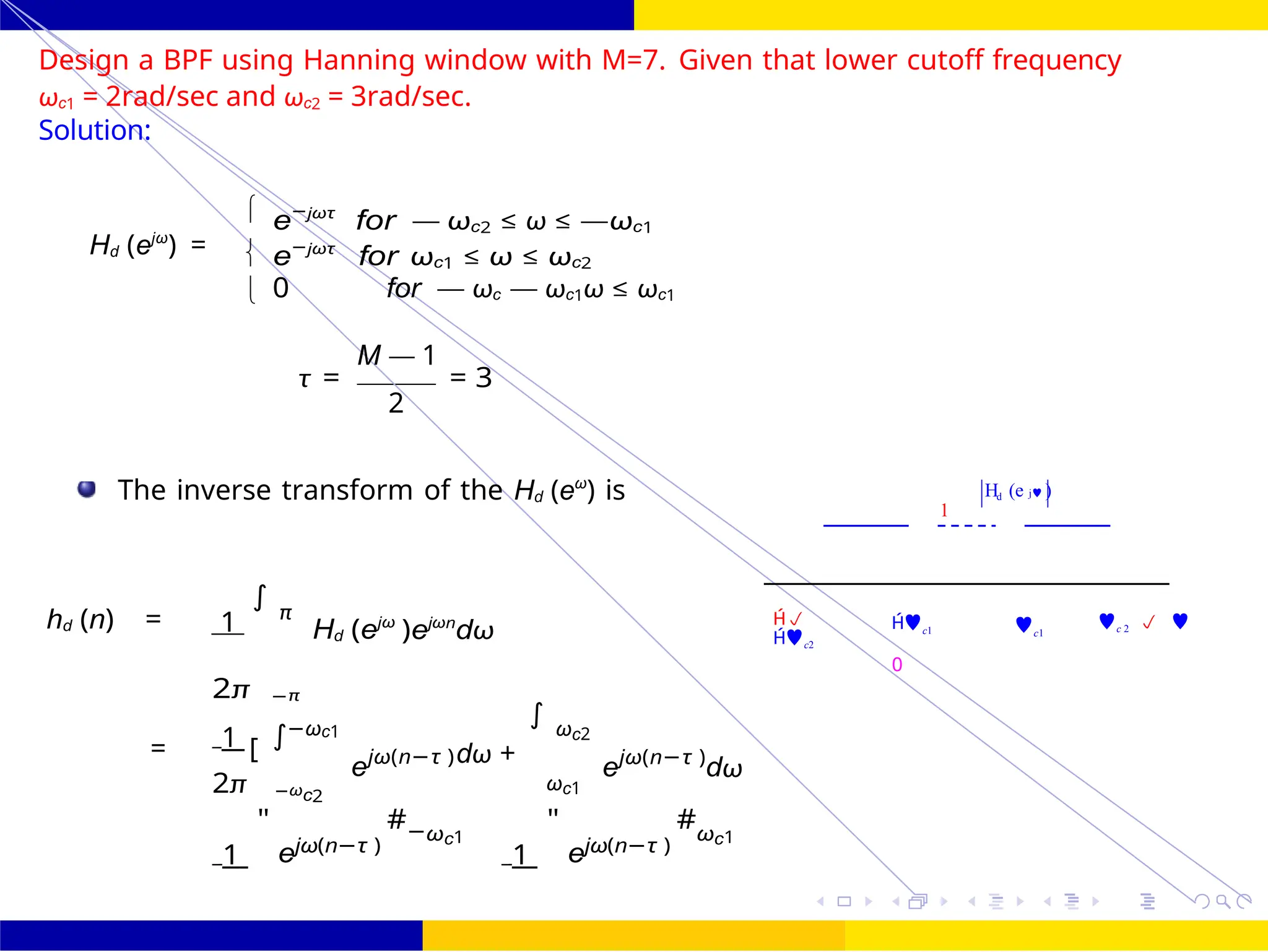∫
+
FIR Filter Design Band Pass FIR Filter
Design
October 25, 92 /
UNIT - 7: FIR Filter
Dr. Manjunatha. P (JNNCE)
H (e j )
1
d
Design a BPF using Hanning window with M=7. Given that lower cutoff frequency
ωc1 = 2rad/sec and ωc2 = 3rad/sec.
Solution:
Hd (ejω
) =
e−jωτ
for — ωc2 ≤ ω ≤ —ωc1
e−jωτ
for ωc1 ≤ ω ≤ ωc2
0 for — ωc — ωc1ω ≤ ωc1
M — 1
τ = = 3
2
The inverse transform of the Hd (eω
) is
hd (n) = 1
∫
π
Hd (ejω
)ejωn
dω

c2
c1
0
c1
c 2  
2π −π
1 −ωc1
= [
ejω(n−τ )dω +
∫ ωc2
ejω(n−τ )
dω
2π −ωc2
ωc1
1
"
ejω(n−τ )
#−ωc1
1
"
ejω(n−τ )
#ωc1



=
 