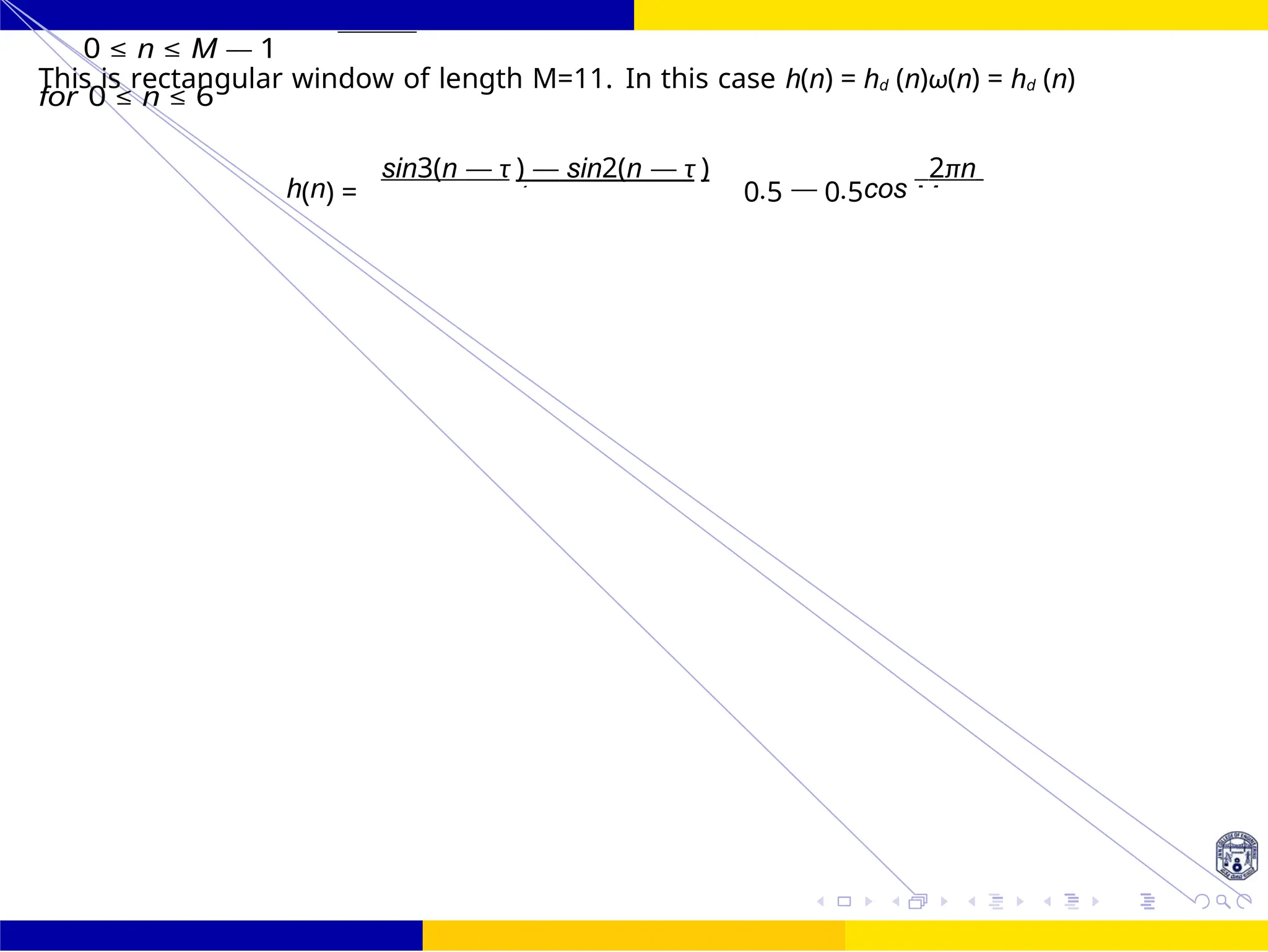 π(n — M
FIR Filter Design Band Pass FIR Filter
Design
95 /
October 25,
UNIT - 7: FIR Filter
Dr. Manjunatha. P (JNNCE)
0 ≤ n ≤ M — 1
This is rectangular window of length M=11. In this case h(n) = hd (n)ω(n) = hd (n)
for 0 ≤ n ≤ 6
h(n) =
sin3(n — τ ) — sin2(n — τ )
0.5 — 0.5cos
2πn
 