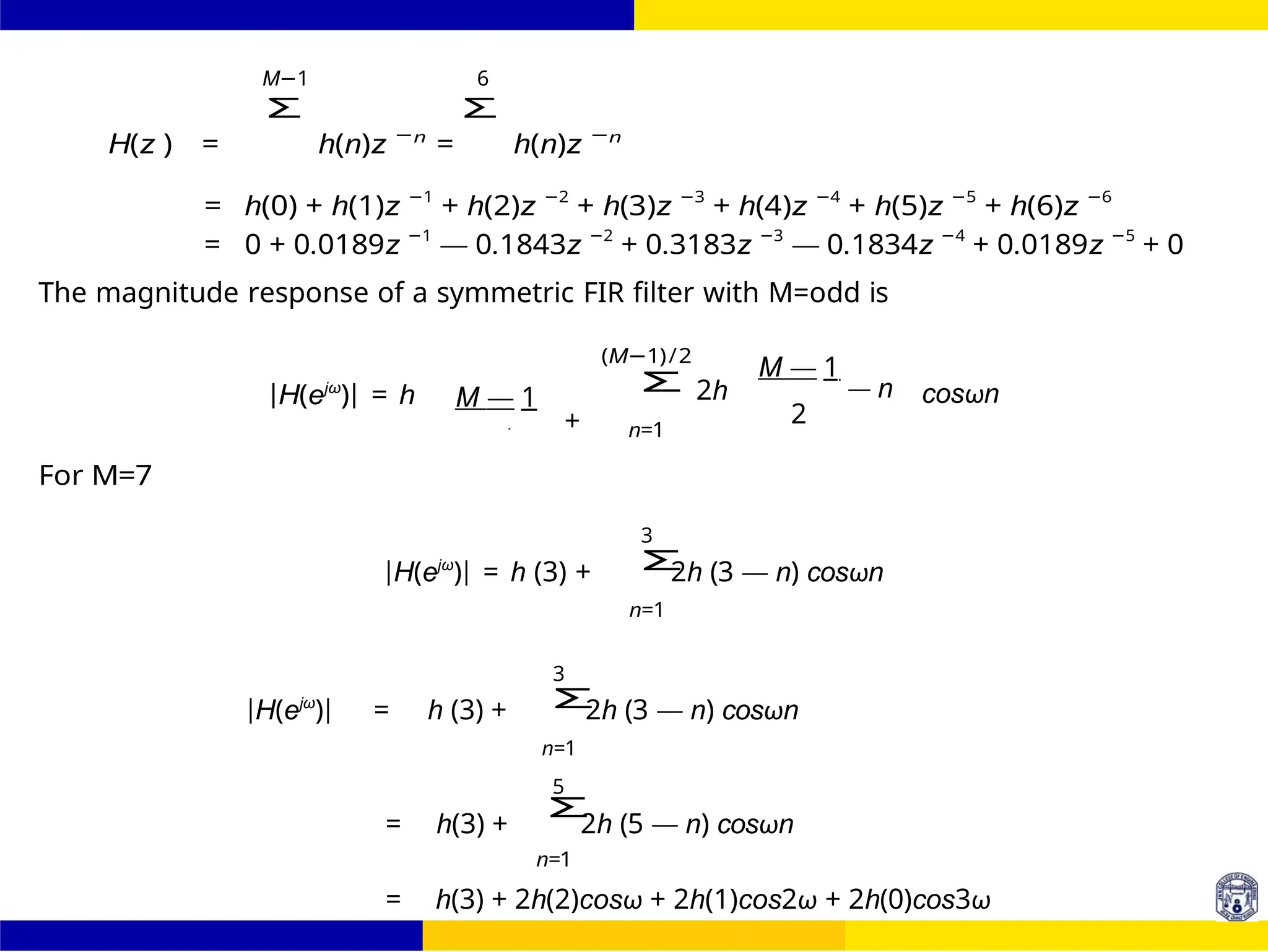 Σ
Σ
Σ
Σ
FIR Filter Design Band Pass FIR Filter
Design
Dr. Manjunatha. P (JNNCE) UNIT - 7: FIR Filter 96 /
October 25,
M−1 6
H(z ) =
Σ
h(n)z −n
=
Σ
h(n)z −n
= h(0) + h(1)z −1
+ h(2)z −2
+ h(3)z −3
+ h(4)z −4
+ h(5)z −5
+ h(6)z −6
= 0 + 0.0189z −1
— 0.1843z −2
+ 0.3183z −3
— 0.1834z −4
+ 0.0189z −5
+ 0
The magnitude response of a symmetric FIR filter with M=odd is
For M=7
|H(ejω
)| = h M — 1
+
(M−1)/2
2h
n=1
M — 1
— n
2
cosωn
3
|H(ejω
)| = h (3) + 2h (3 — n) cosωn
n=1
3
|H(ejω
)| = h (3) + 2h (3 — n) cosωn
n=1
5
= h(3) + 2h (5 — n) cosωn
n=1
= h(3) + 2h(2)cosω + 2h(1)cos2ω + 2h(0)cos3ω
2
n n
 