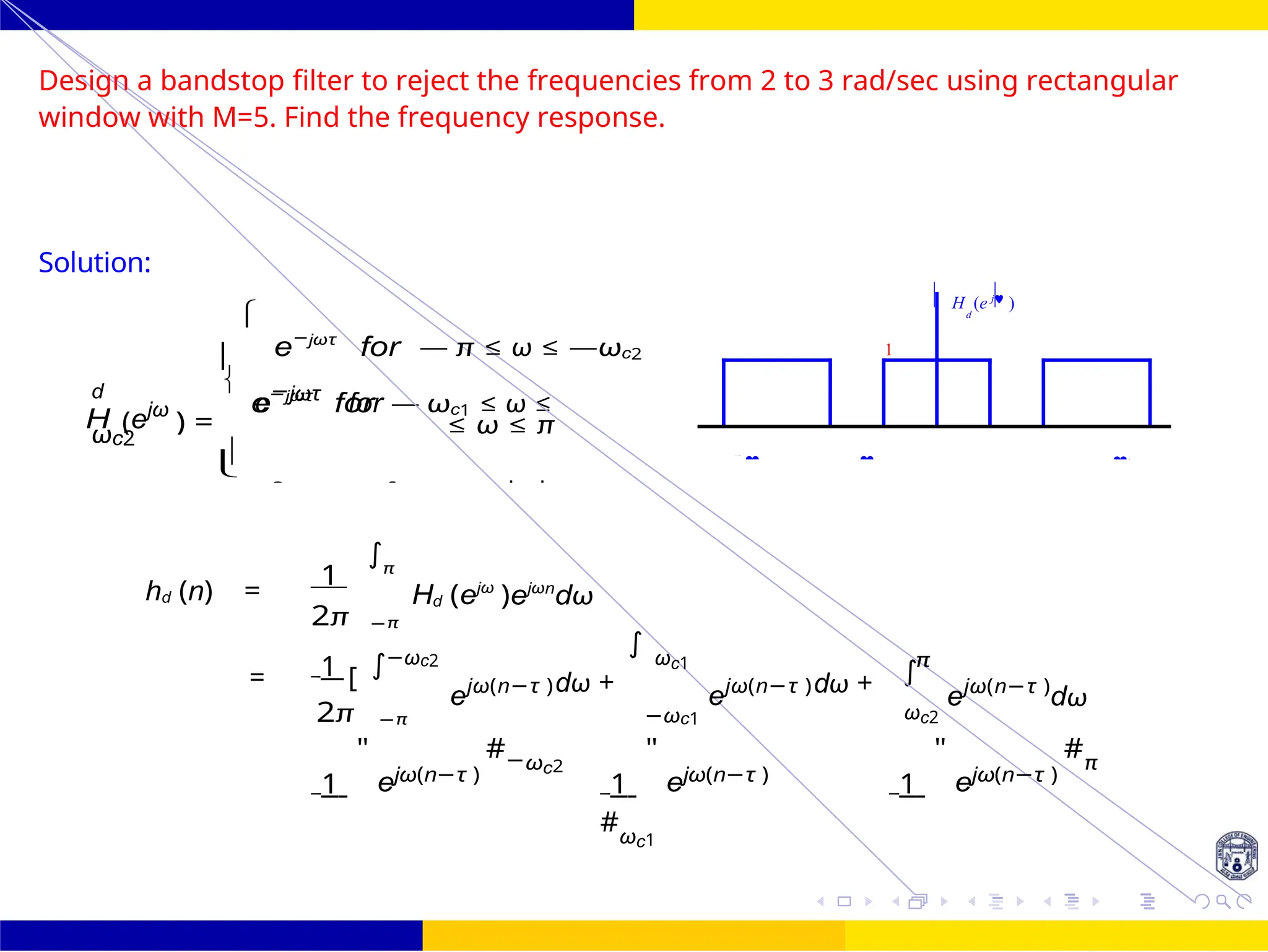 ∫
∫
H (ejω
) =

e−jωτ
for — ωc1 ≤ ω ≤

∫
FIR Filter Design Bandstop FIR Filter
Design
October 25, 98 /
UNIT - 7: FIR Filter
Dr. Manjunatha. P (JNNCE)
Design a bandstop filter to reject the frequencies from 2 to 3 rad/sec using rectangular
window with M=5. Find the frequency response.
Solution:


e−jωτ
for — π ≤ ω ≤ —ωc2
d
e
−jωτ
for
ωc2

≤ ω ≤ π
hd (n) =
1 π
2π −π
Hd (ejω
)ejωn
dω
1 −ωc2
= [
ejω(n−τ )dω +
∫ ωc1
ejω(n−τ )
π
dω + ejω(n−τ )
dω
2π −π −ωc1 ωc2
1
"
ejω(n−τ )
#−ωc2
1
"
ejω(n−τ )
#ωc1
1
"
ejω(n−τ )
#π
0 for ωc1 ≤ |ω| ≤
= +
1
H (e j
)
d
   0
 


 