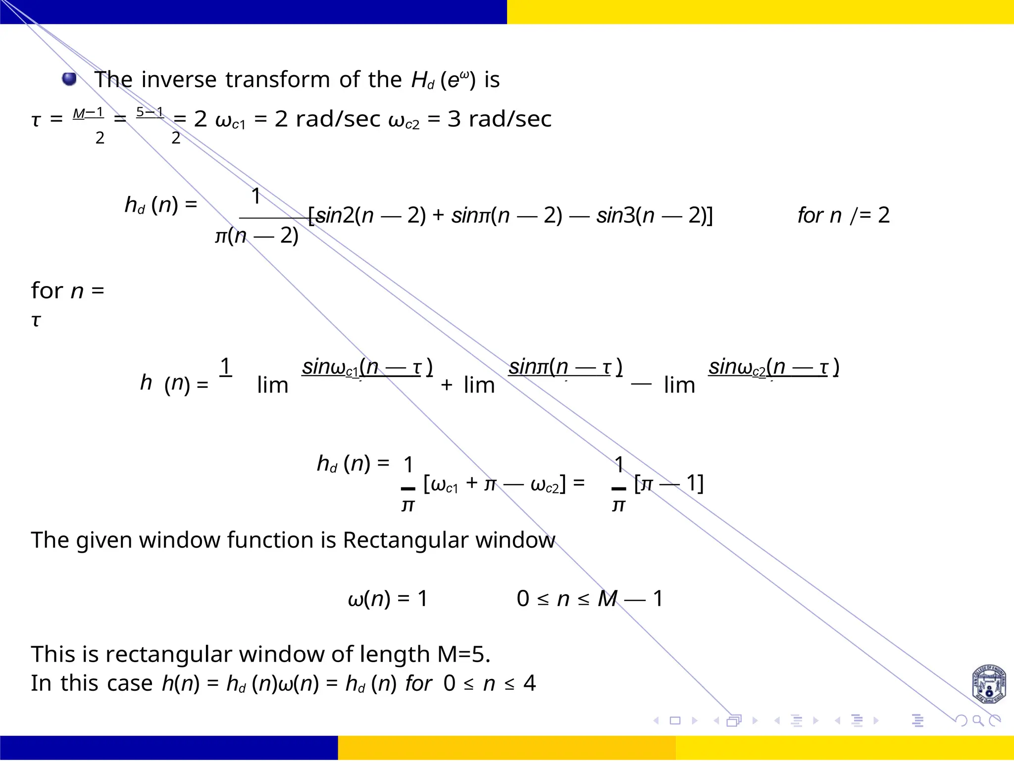 d
FIR Filter Design Bandstop FIR Filter
Design
100 /
October 25,
UNIT - 7: FIR Filter
Dr. Manjunatha. P (JNNCE)
The inverse transform of the Hd (eω
) is
τ = M−1
= 5−1
= 2 ωc1 = 2 rad/sec ωc2 = 3 rad/sec
2 2
hd (n) = 1
π(n — 2)
[sin2(n — 2) + sinπ(n — 2) — sin3(n — 2)] for n /= 2
for n =
τ
h (n) =
1
lim
sinωc1(n — τ )
+ lim
sinπ(n — τ )
— lim
sinωc2(n — τ )
hd (n) = 1
[ωc1 + π — ωc2] =
π
1
[π — 1]
π
The given window function is Rectangular window
ω(n) = 1 0 ≤ n ≤ M — 1
This is rectangular window of length M=5.
In this case h(n) = hd (n)ω(n) = hd (n) for 0 ≤ n ≤ 4
π n (n — n (n — n (n —
 