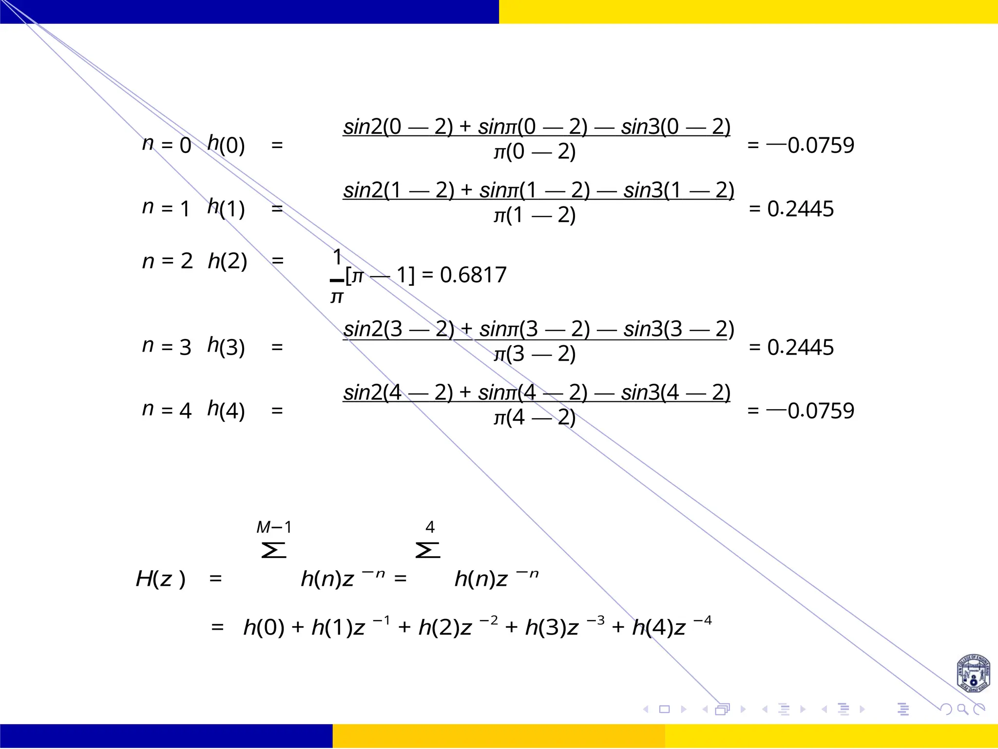 FIR Filter Design Bandstop FIR Filter
Design
102 /
October 25,
UNIT - 7: FIR Filter
Dr. Manjunatha. P (JNNCE)
n = 0 h(0) =
sin2(0 — 2) + sinπ(0 — 2) — sin3(0 — 2)
= —0.0759
π(0 — 2)
n = 1 h(1) =
sin2(1 — 2) + sinπ(1 — 2) — sin3(1 — 2)
= 0.2445
π(1 — 2)
n = 2 h(2) = 1
[π — 1] = 0.6817
π
n = 3 h(3) =
sin2(3 — 2) + sinπ(3 — 2) — sin3(3 — 2)
= 0.2445
π(3 — 2)
n = 4 h(4) =
sin2(4 — 2) + sinπ(4 — 2) — sin3(4 — 2)
= —0.0759
π(4 — 2)
M−1 4
H(z ) =
Σ
h(n)z −n
=
Σ
h(n)z −n
= h(0) + h(1)z −1
+ h(2)z −2
+ h(3)z −3
+ h(4)z −4
n n
 