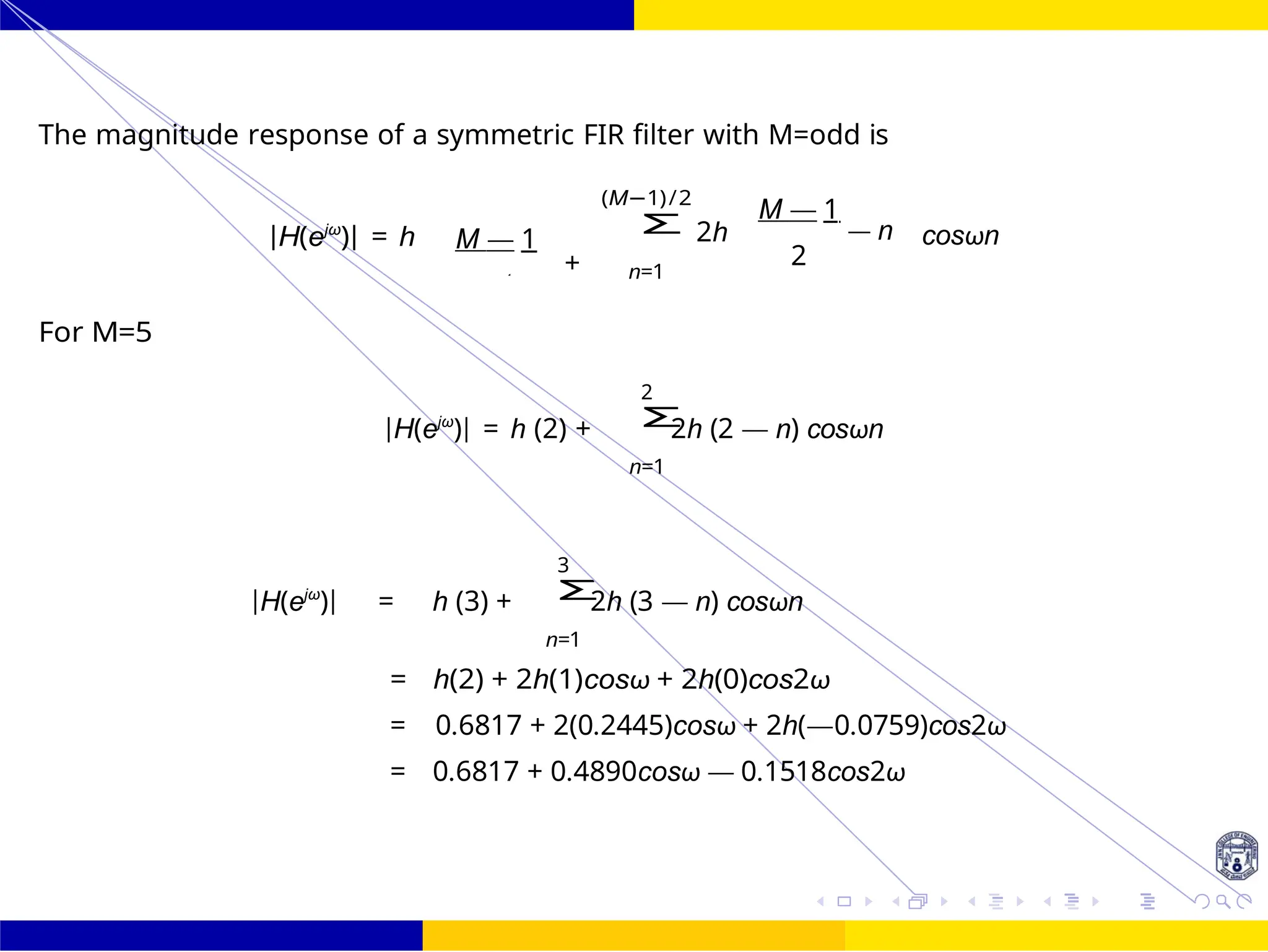 Σ
Σ
Σ
FIR Filter Design Bandstop FIR Filter
Design
Dr. Manjunatha. P (JNNCE) UNIT - 7: FIR Filter October 25, 104 /
The magnitude response of a symmetric FIR filter with M=odd is
For M=5
|H(ejω
)| = h M — 1
+
(M−1)/2
2h
n=1
M — 1
— n
2
cosωn
2
|H(ejω
)| = h (2) + 2h (2 — n) cosωn
n=1
3
|H(ejω
)| = h (3) + 2h (3 — n) cosωn
n=1
= h(2) + 2h(1)cosω + 2h(0)cos2ω
= 0.6817 + 2(0.2445)cosω + 2h(—0.0759)cos2ω
= 0.6817 + 0.4890cosω — 0.1518cos2ω
2
 