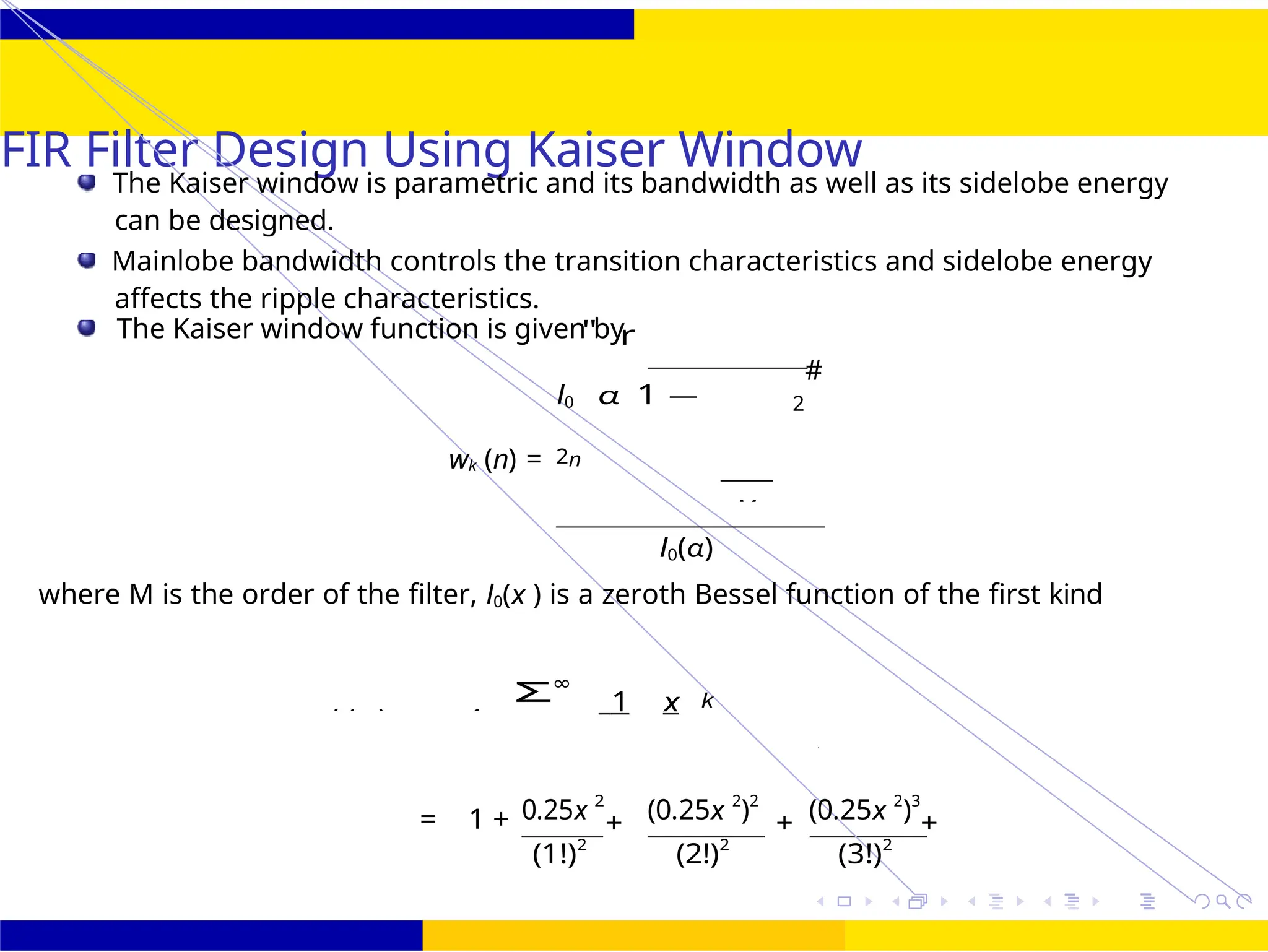 M
105 /
October 25,
UNIT - 7: FIR Filter
Dr. Manjunatha. P (JNNCE)
FIR Filter Design Using Kaiser Window
The Kaiser window is parametric and its bandwidth as well as its sidelobe energy
can be designed.
Mainlobe bandwidth controls the transition characteristics and sidelobe energy
affects the ripple characteristics.
The Kaiser window function is given by
wk (n) =
I0
"
α
r
1 —
2n
I0(α)
2
#
where M is the order of the filter, I0(x ) is a zeroth Bessel function of the first kind
Σ∞
1 x k
= 1 + 0.25x 2
(1!)2
+ (0.25x 2
)2
(2!)2
+ (0.25x 2
)3
(3!)2
+
I0(x ) = 1
k k 2
 