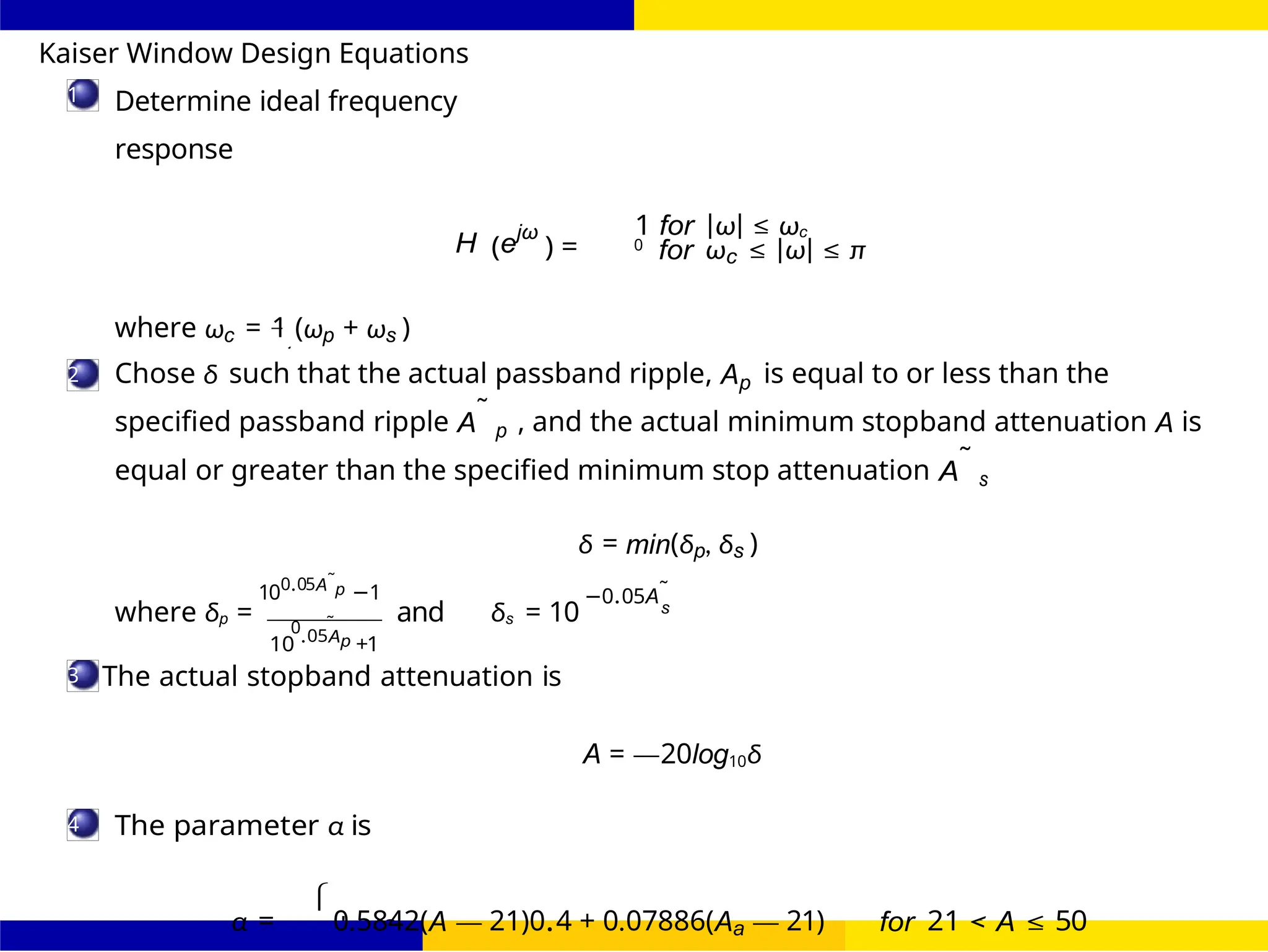 d
2

 0 for A ≤
FIR Filter Design FIR Filter Design Using Kaiser
Window
Dr. Manjunatha. P (JNNCE) UNIT - 7: FIR Filter October 25, 109 /
1
2
3
4
Kaiser Window Design Equations
Determine ideal frequency
response
H (ejω
) =
1 for |ω| ≤ ωc
0
for ωc ≤ |ω| ≤ π
where ωc = 1 (ωp + ωs )
Chose δ such that the actual passband ripple, Ap is equal to or less than the
specified passband ripple A˜
p , and the actual minimum stopband attenuation A is
equal or greater than the specified minimum stop attenuation A˜
s
100.05A˜
p −1
δ = min(δp, δs )
−0.05A˜
where δp = 0 ˜ and δs = 10 s
10 .05Ap +1
The actual stopband attenuation is
A = —20log10δ
The parameter α is
α = 0.5842(A — 21)0.4 + 0.07886(Aa — 21) for 21 < A ≤ 50
 