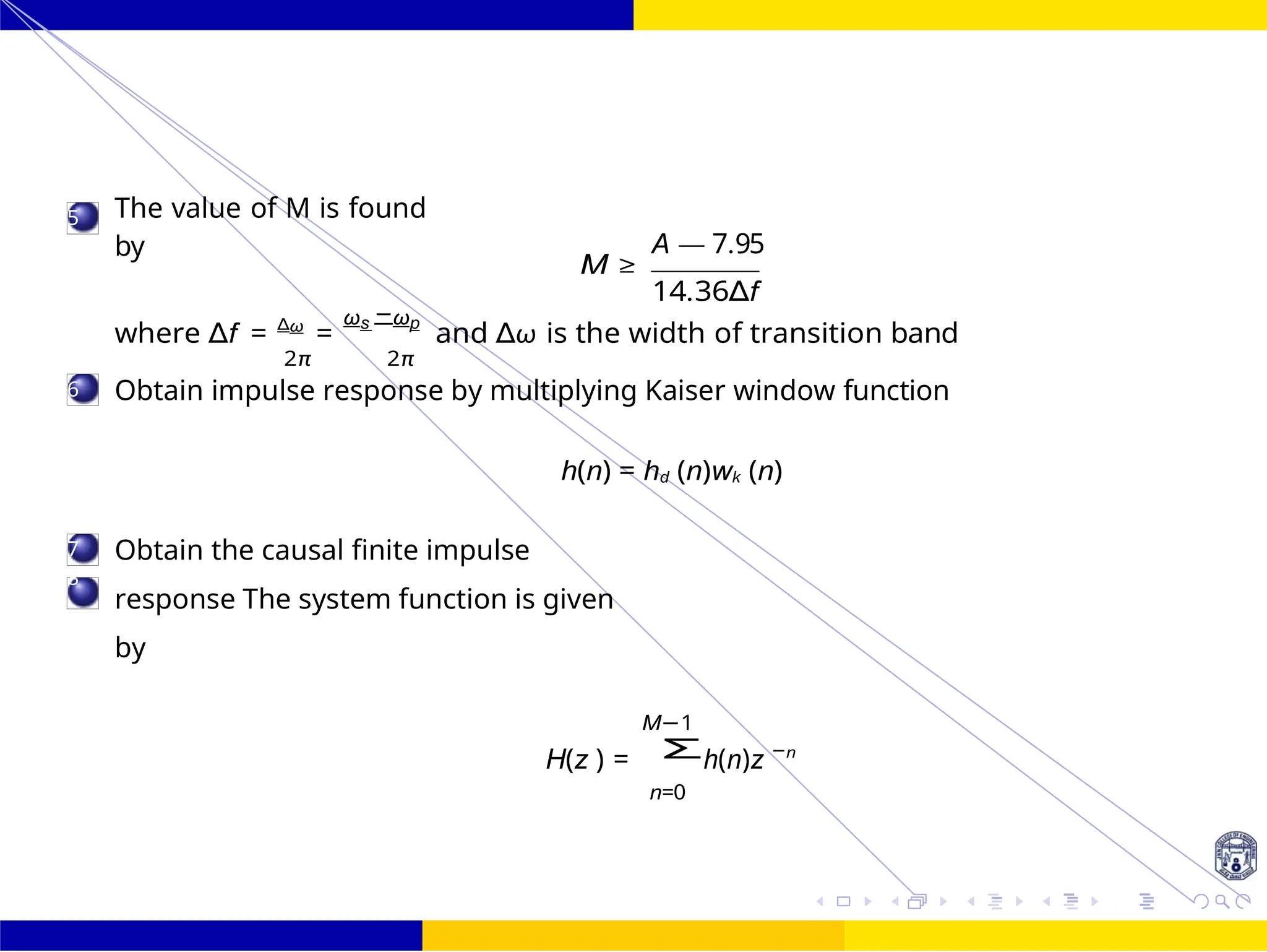 Σ
FIR Filter Design FIR Filter Design Using Kaiser
Window
Dr. Manjunatha. P (JNNCE) UNIT - 7: FIR Filter October 25, 111 /
5
6
7
8
The value of M is found
by A — 7.95
M ≥
14.36∆f
where ∆f = ∆ω
=
ωs −ωp
and ∆ω is the width of transition band
2π 2π
Obtain impulse response by multiplying Kaiser window function
h(n) = hd (n)wk (n)
Obtain the causal finite impulse
response The system function is given
by
M−1
H(z ) = h(n)z −n
n=0
 