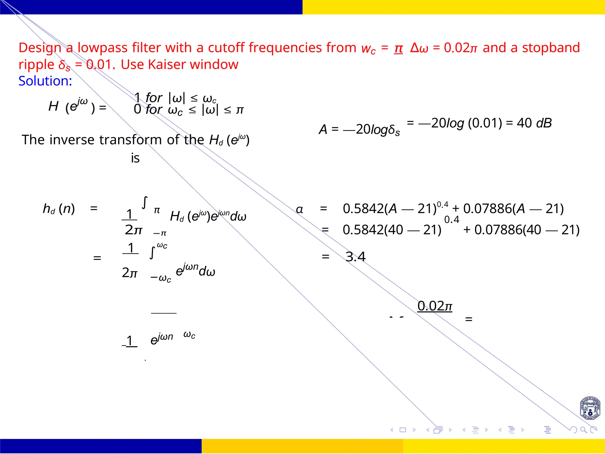 4
d
=
∫
FIR Filter Design FIR Filter Design Using Kaiser
Window
112 /
October 25,
UNIT - 7: FIR Filter
Dr. Manjunatha. P (JNNCE)
Design a lowpass filter with a cutoff frequencies from wc = π ∆ω = 0.02π and a stopband
ripple δs = 0.01. Use Kaiser window
Solution:
H (ejω
) =
1 for |ω| ≤ ωc
0 for ωc ≤ |ω| ≤ π
The inverse transform of the Hd (ejω
)
is
A = —20logδs
= —20log (0.01) = 40 dB
hd (n) = 1
∫
π
Hd (ejω
)ejωn
dω
α = 0.5842(A — 21)0.4
+ 0.07886(A — 21)
0.4
2π −π = 0.5842(40 — 21) + 0.07886(40 — 21)
1 ωc
=
ejωn
dω
= 3.4
2π −ωc
1 ejωn ωc
0.02π
= ∆f
2
j
−
 