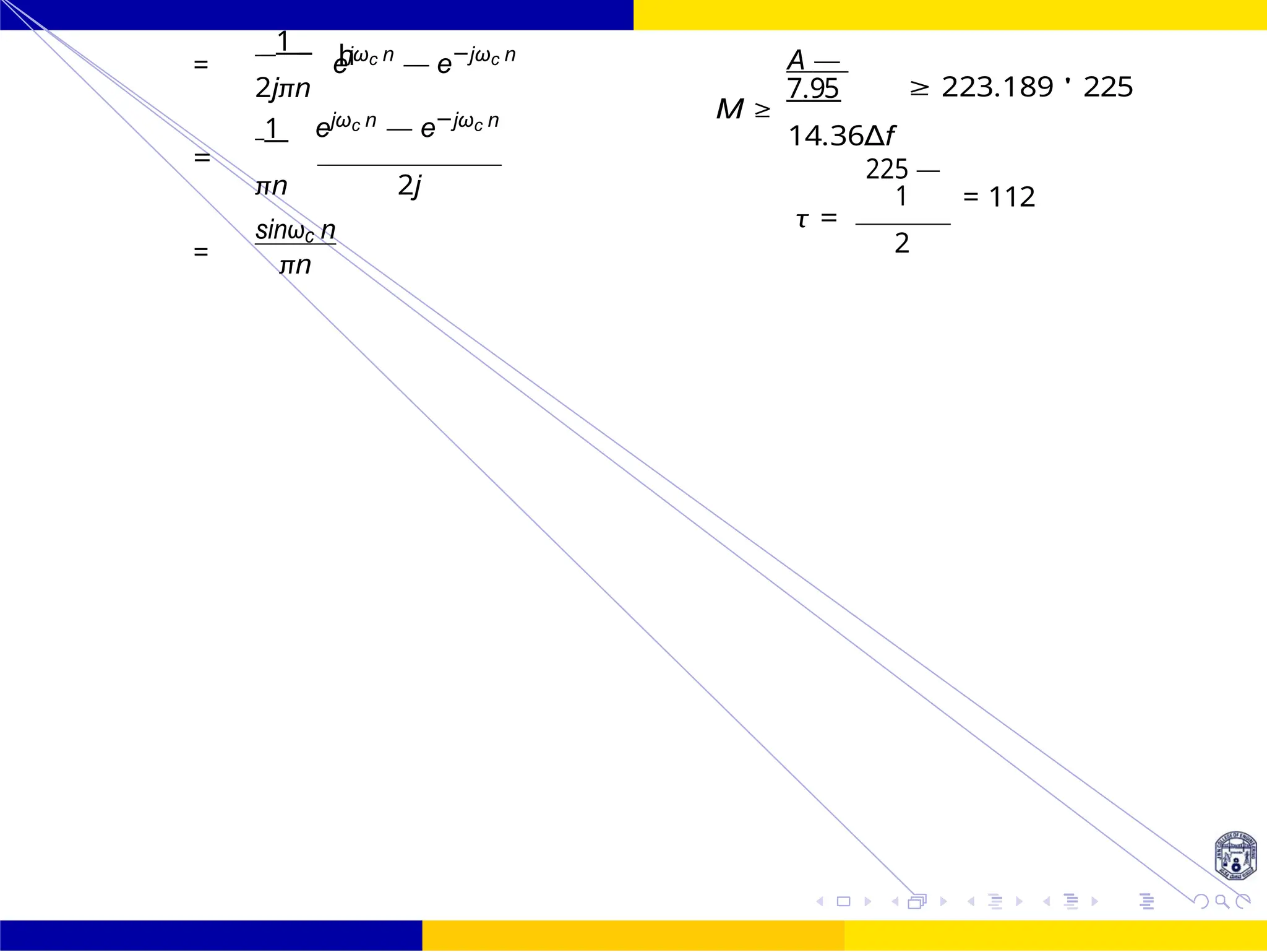 h
FIR Filter Design FIR Filter Design Using Kaiser
Window
113 /
October 25,
UNIT - 7: FIR Filter
Dr. Manjunatha. P (JNNCE)
=
1
ejωc n
— e−jωc n
2jπn
1 ejωc n — e−jωc n
A —
7.95
M ≥
14.36∆f
≥ 223.189 ' 225
=
πn 2j
=
sinωc n
πn
225 —
1
τ =
2
= 112
 