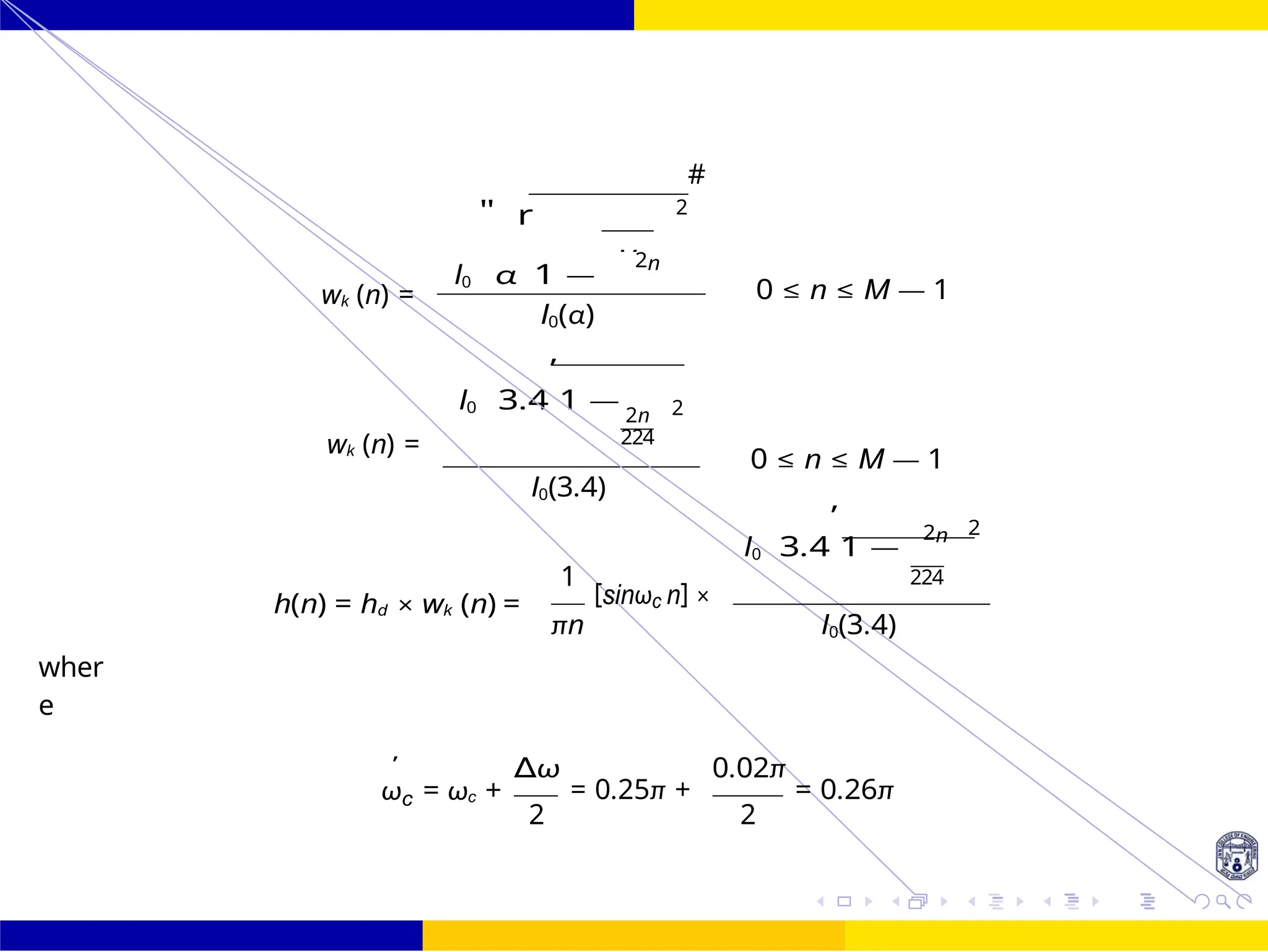 M
I0 3.4
,
1 —
FIR Filter Design FIR Filter Design Using Kaiser
Window
114 /
October 25,
UNIT - 7: FIR Filter
Dr. Manjunatha. P (JNNCE)
2
#
I0
"
α
r
1 —
2n
wk (n) =
wk (n) =
0 ≤ n ≤ M — 1
I0(α)
2n 2
224
0 ≤ n ≤ M — 1
I0(3.4)
I0 3.4
,
1 —
2n 2
wher
e
h(n) = hd × wk (n) =
1
[sinωc n] ×
πn I0(3.4)
224
'
ωc = ωc +
∆ω
= 0.25π +
2
0.02π
= 0.26π
2
 