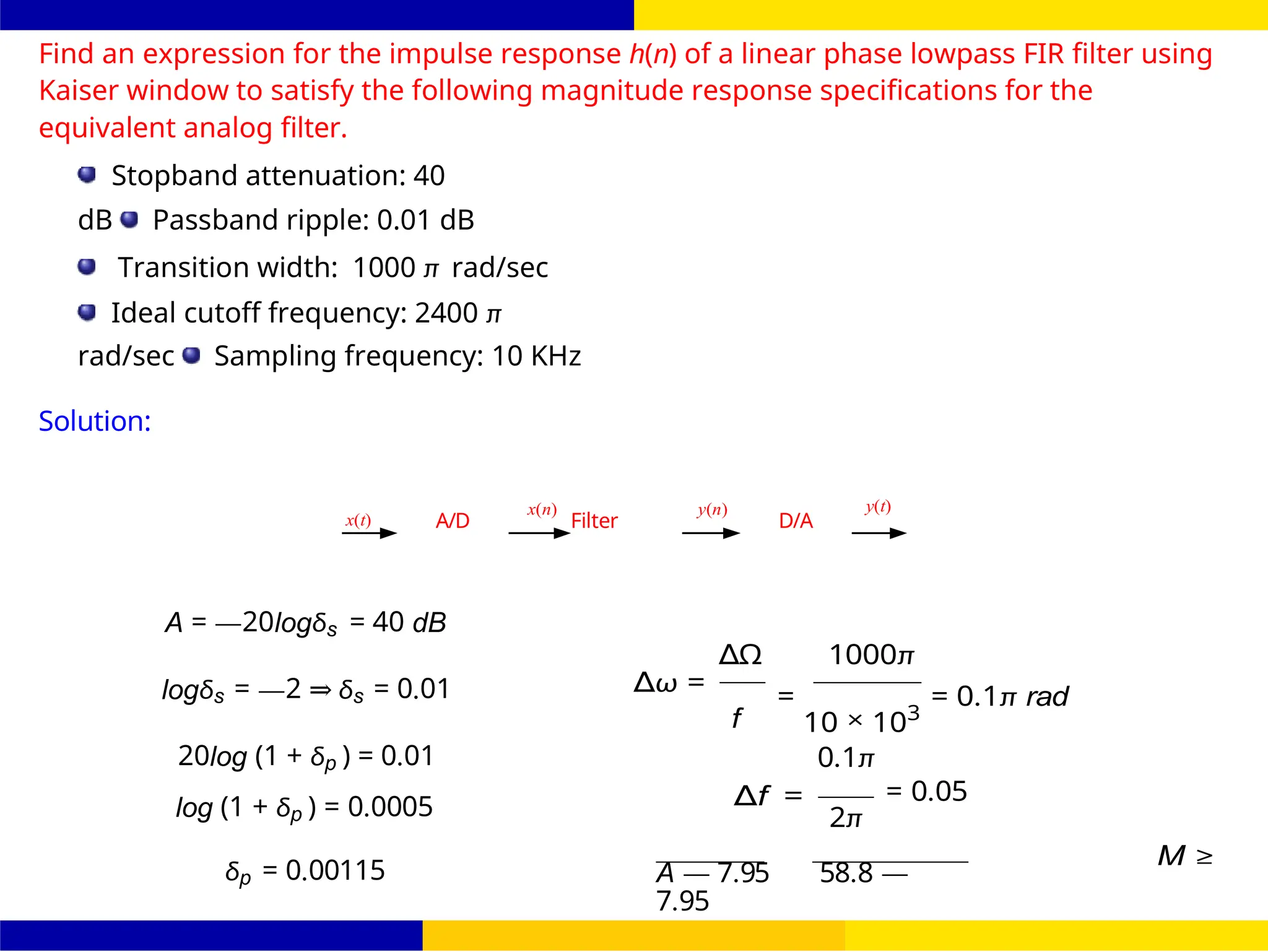 s
October 25, 115 /
UNIT - 7: FIR Filter
Dr. Manjunatha. P (JNNCE)
FIR Filter Design FIR Filter Design Using Kaiser
Window
A/D Filter D/A
Find an expression for the impulse response h(n) of a linear phase lowpass FIR filter using
Kaiser window to satisfy the following magnitude response specifications for the
equivalent analog filter.
Stopband attenuation: 40
dB Passband ripple: 0.01 dB
Transition width: 1000 π rad/sec
Ideal cutoff frequency: 2400 π
rad/sec Sampling frequency: 10 KHz
Solution:
x(t)
x(n) y(n) y(t)
A = —20logδs = 40 dB
logδs = —2 ⇒ δs = 0.01
20log (1 + δp ) = 0.01
∆ω =
Ω
∆ 1000π
f
=
10 × 103
= 0.1π rad
0.1π
log (1 + δp ) = 0.0005 ∆f = = 0.05
2π
δp = 0.00115 A — 7.95 58.8 —
7.95
M ≥
 