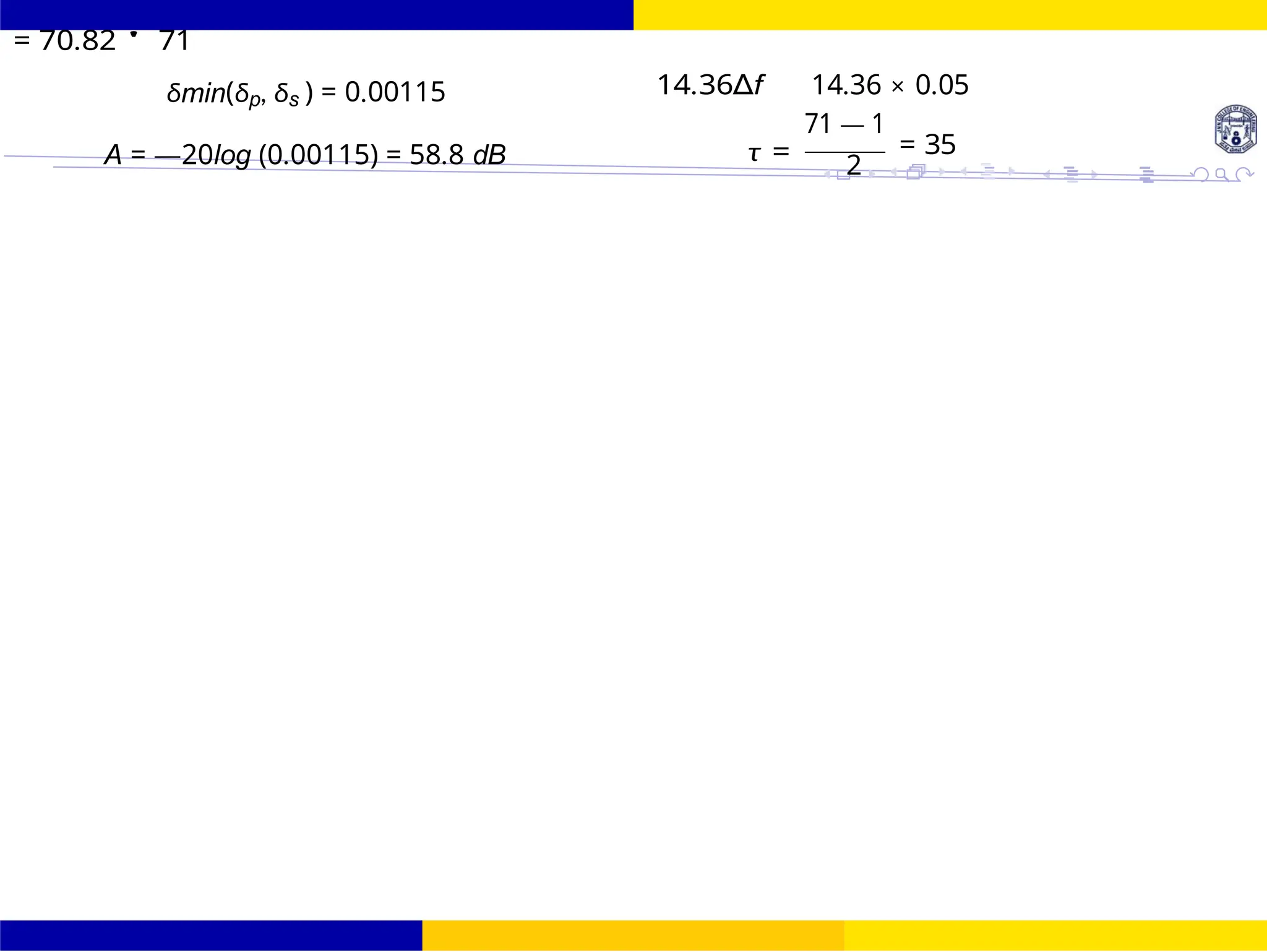 October 25, 116 /
UNIT - 7: FIR Filter
Dr. Manjunatha. P (JNNCE)
FIR Filter Design FIR Filter Design Using Kaiser
Window
= 70.82 ' 71
δmin(δp, δs ) = 0.00115
A = —20log (0.00115) = 58.8 dB
14.36∆f
τ =
14.36 × 0.05
71 — 1
= 35
2
 