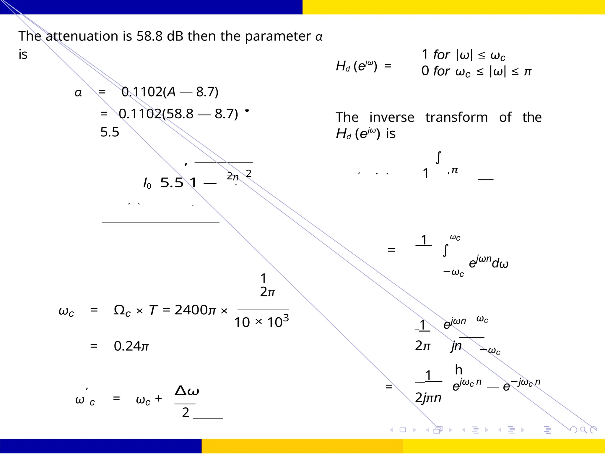 h
I
7
1
2
π
∫
FIR Filter Design FIR Filter Design Using Kaiser
Window
Dr. Manjunatha. P (JNNCE) UNIT - 7: FIR Filter October 25, 117 /
The attenuation is 58.8 dB then the parameter α
is
α = 0.1102(A — 8.7)
Hd (ejω
) =
1 for |ω| ≤ ωc
0 for ωc ≤ |ω| ≤ π
= 0.1102(58.8 — 8.7) '
5.5
I0 5.5
,
1 —
2n 2
The inverse transform of the
Hd (ejω
) is
∫
1 ωc
=
ejωn
dω
1
2π
−ωc
ωc = Ωc × T = 2400π ×
10 × 103
1 ejωn ωc
= 0.24π 2π jn −ωc
' ∆ω
ω c = ωc +
2
=
1
ejωc n
— e−jωc n
2jπn
=
wk (n)
hd (n) Hd
j
)
j
d
 
