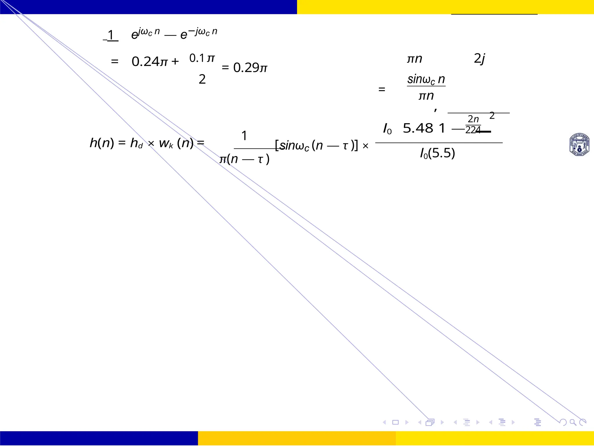 I0 5.48
,
1 —
FIR Filter Design FIR Filter Design Using Kaiser
Window
Dr. Manjunatha. P (JNNCE) UNIT - 7: FIR Filter October 25, 118 /
1 ejωc n — e−jωc n
= 0.24π + 0.1π
= 0.29π
2
πn 2j
=
sinωc n
πn
h(n) = hd × wk (n) =
1
π(n — τ )
[sinωc (n — τ )] ×
2n 2
224
I0(5.5)
=
 