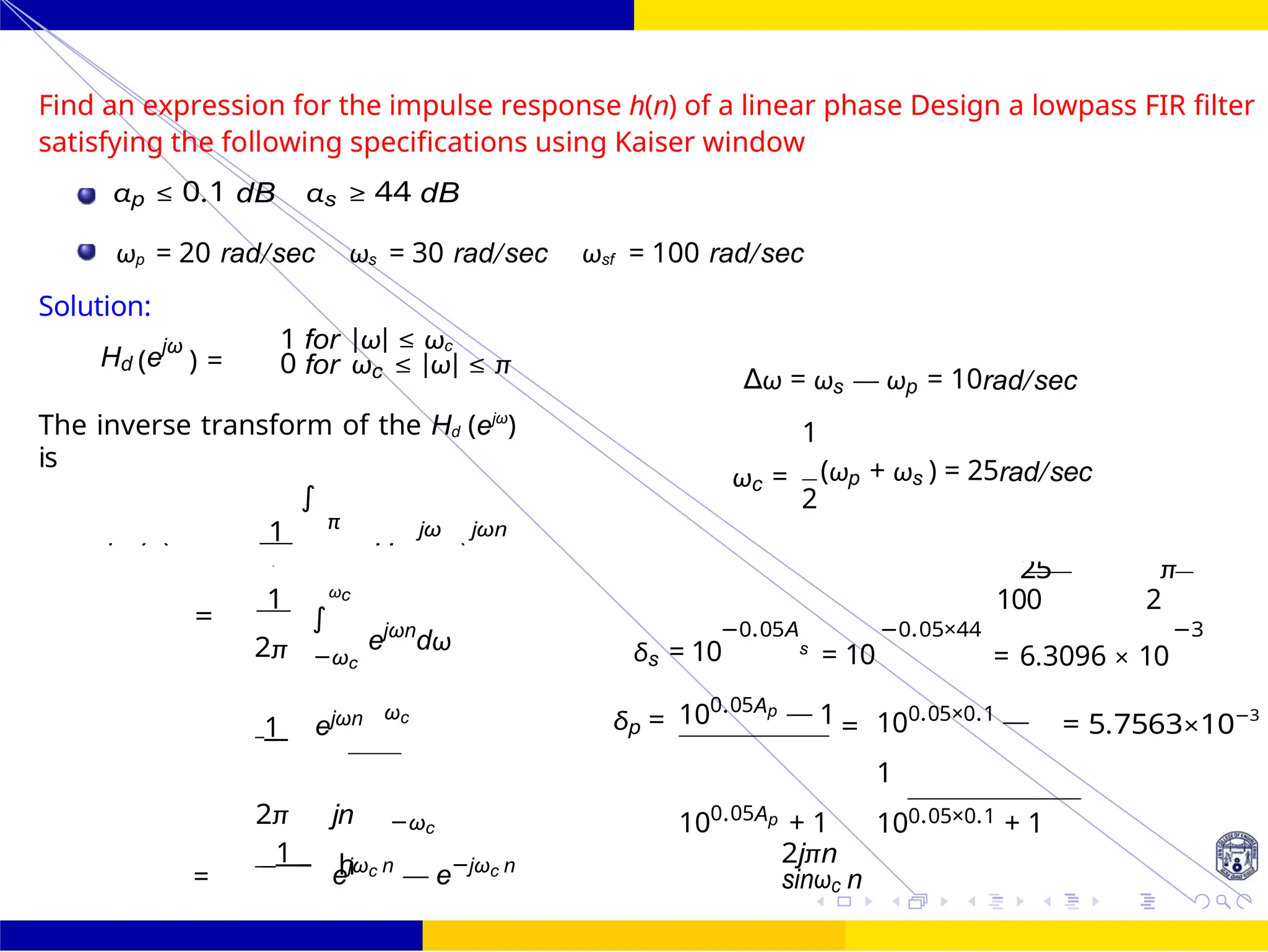h
)
25 π
∫
FIR Filter Design FIR Filter Design Using Kaiser
Window
Dr. Manjunatha. P (JNNCE) 119 /
October 25,
UNIT - 7: FIR Filter
Find an expression for the impulse response h(n) of a linear phase Design a lowpass FIR filter
satisfying the following specifications using Kaiser window
αp ≤ 0.1 dB αs ≥ 44 dB
ωp = 20 rad/sec ωs = 30 rad/sec ωsf = 100 rad/sec
Solution:
Hd (ejω
) =
1 for |ω| ≤ ωc
0 for ωc ≤ |ω| ≤ π
The inverse transform of the Hd (ejω
)
is
∆ω = ωs — ωp = 10rad/sec
1
1
∫
π jω jωn
ωc = (ωp + ωs ) = 25rad/sec
2
1 ωc
=
ejωn
dω −0.05A
100 2
−0.05×44 −3
2π −ωc δs = 10 s
= 10 = 6.3096 × 10
1 ejωn ωc δp = 100.05Ap — 1 = 100.05×0.1 —
1
= 5.7563×10−3
2π jn −ωc 100.05Ap + 1 100.05×0.1 + 1
=
1
ejωc n
— e−jωc n 2jπn
sinωc n
hd (n)
2
−
Hd
=
d
 
