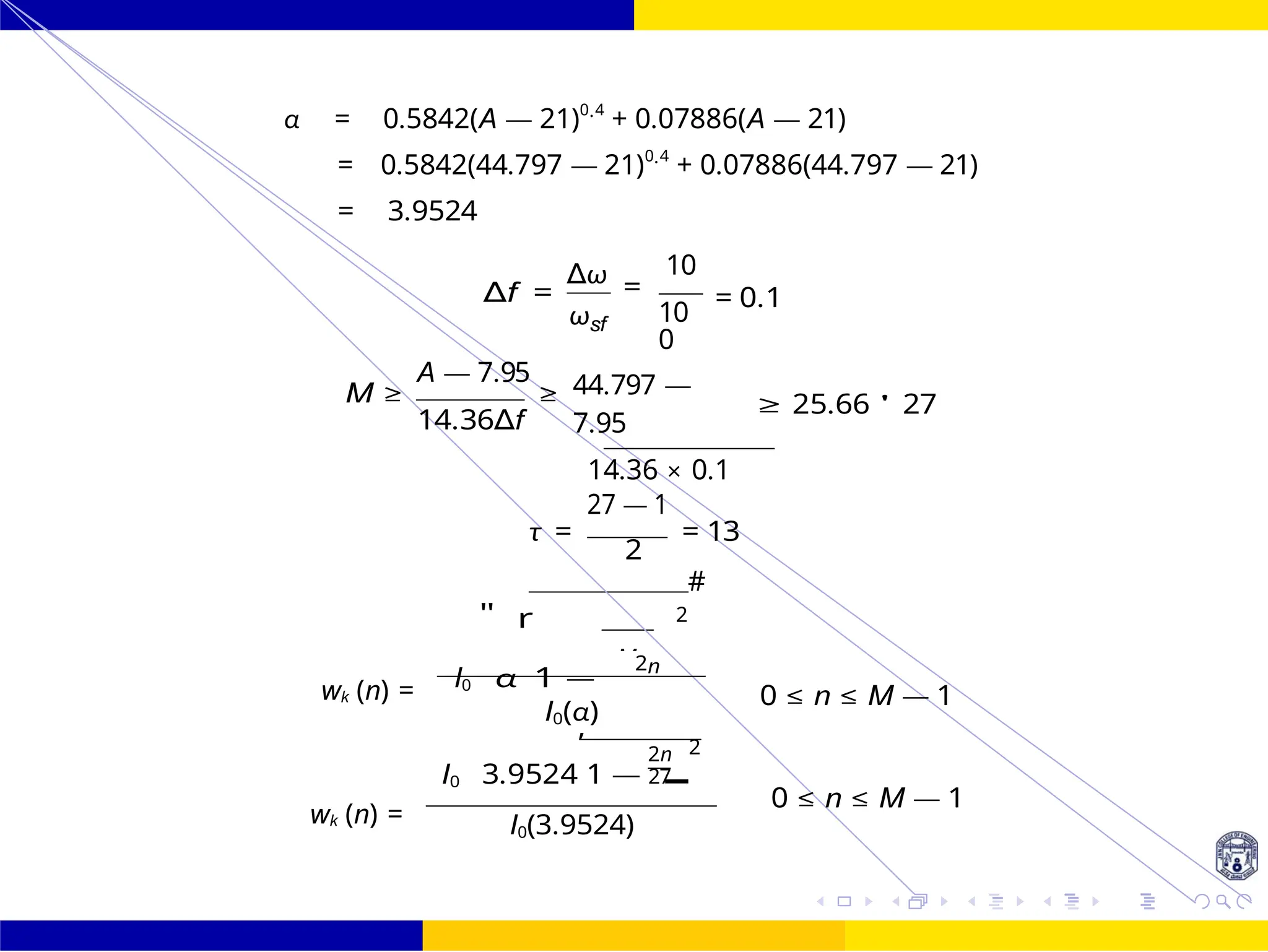 M
I0 3.9524
,
1 —
FIR Filter Design FIR Filter Design Using Kaiser
Window
121 /
October 25,
UNIT - 7: FIR Filter
Dr. Manjunatha. P (JNNCE)
α = 0.5842(A — 21)0.4
+ 0.07886(A — 21)
= 0.5842(44.797 — 21)0.4
+ 0.07886(44.797 — 21)
= 3.9524
∆f =
∆ω
ωsf
10
=
10
0
= 0.1
A — 7.95
M ≥ ≥
14.36∆f
44.797 —
7.95
14.36 × 0.1
27 — 1
≥ 25.66 ' 27
τ = = 13
2
2
#
I0
"
α
r
1 —
2n
wk (n) =
wk (n) =
0 ≤ n ≤ M — 1
I0(α)
2n 2
27
0 ≤ n ≤ M — 1
I0(3.9524)
 