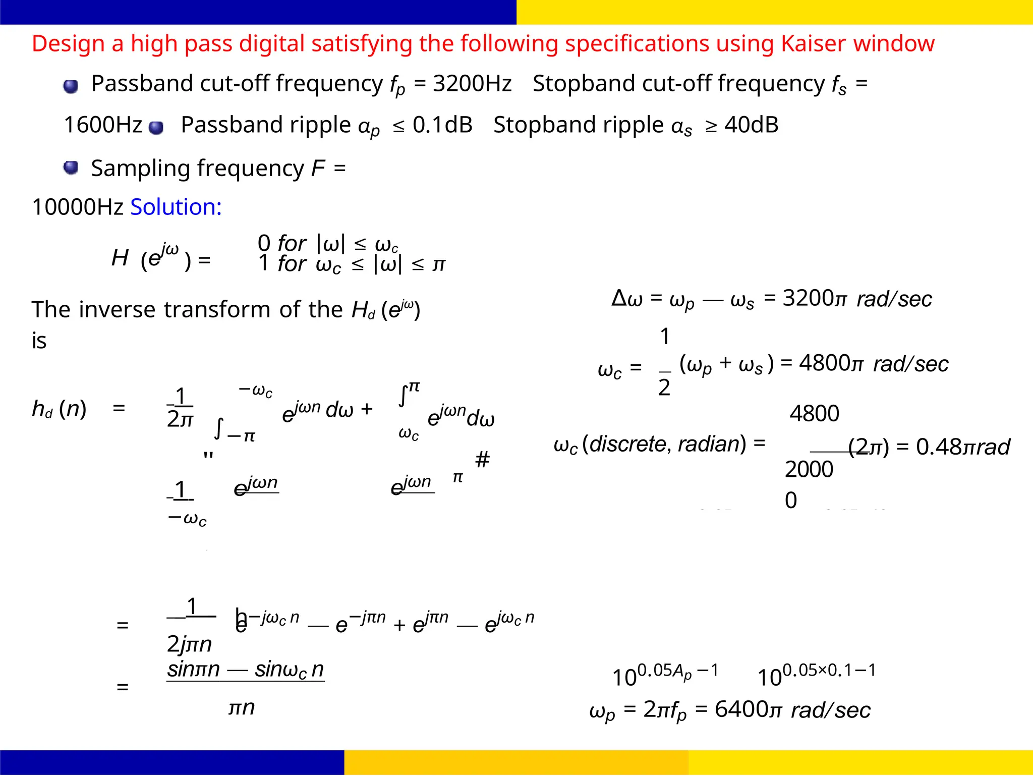 UNIT - 7: FIR Filter 123 /
October 25,
Dr. Manjunatha. P (JNNCE)
FIR Filter Design FIR Filter Design Using Kaiser
Window
d
∫
h
∫
Design a high pass digital satisfying the following specifications using Kaiser window
Passband cut-off frequency fp = 3200Hz Stopband cut-off frequency fs =
1600Hz Passband ripple αp ≤ 0.1dB Stopband ripple αs ≥ 40dB
Sampling frequency F =
10000Hz Solution:
H (ejω
) =
0 for |ω| ≤ ωc
1 for ωc ≤ |ω| ≤ π
The inverse transform of the Hd (ejω
)
is
∆ω = ωp — ωs = 3200π rad/sec
1
hd (n) =
1 −ωc
2π ejωn
π
dω + ejωn
dω
ωc = (ωp + ωs ) = 4800π rad/sec
2
4800
−π
1
"
ejωn
−ωc
ωc
ejωn π
#
ωc (discrete, radian) =
2000
0
(2π) = 0.48πrad
=
1
e−jωc n
— e−jπn
+ ejπn
— ejωc n
2jπn
=
sinπn — sinωc n 100.05Ap −1
100.05×0.1−1
πn ωp = 2πfp = 6400π rad/sec
= +
δs = 10
−0.05As
= 10
−0.05×40
=
2 j
−
j
ω
 