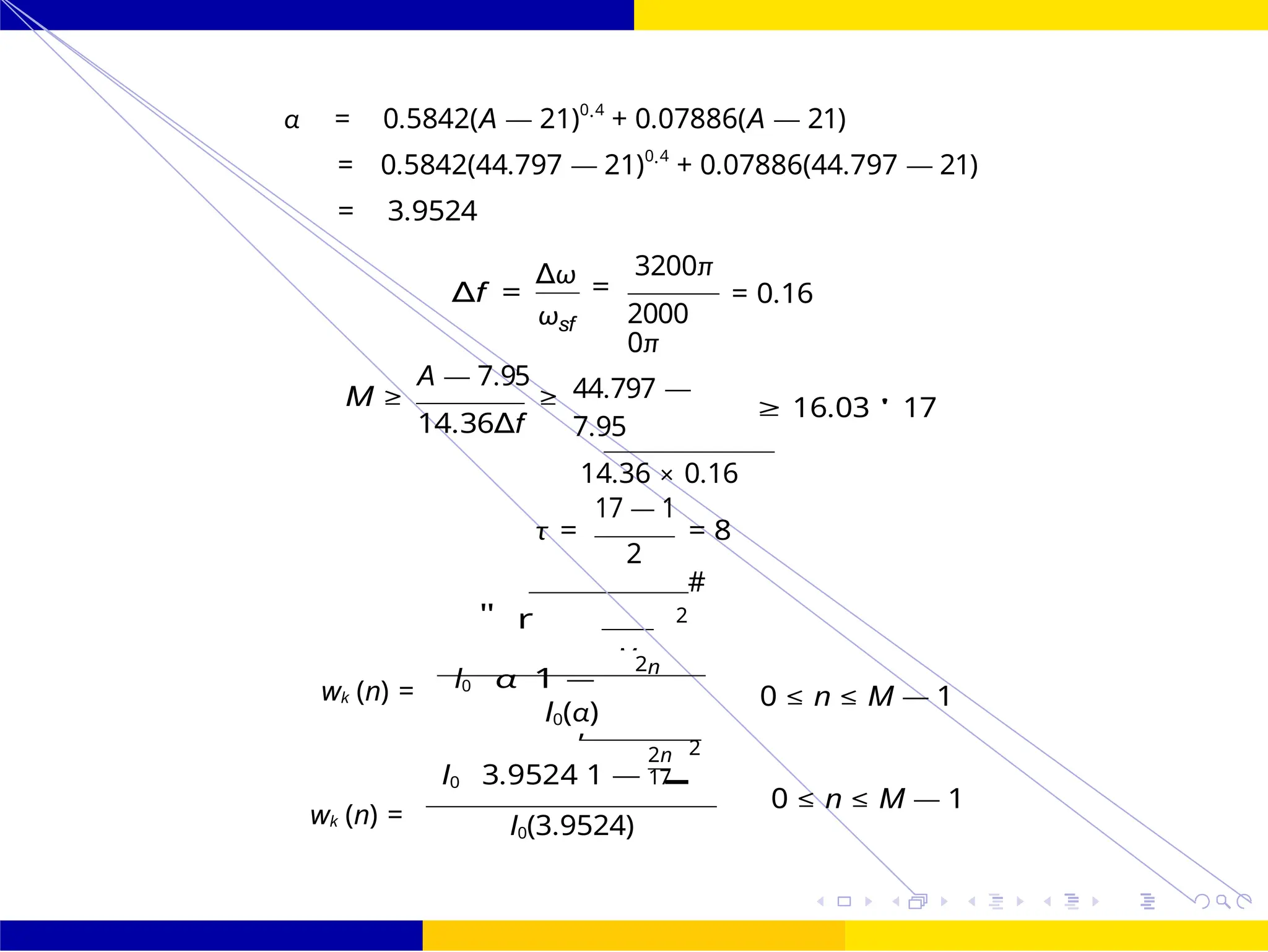 FIR Filter Design FIR Filter Design Using Kaiser
Window
October 25, 126 /
UNIT - 7: FIR Filter
Dr. Manjunatha. P (JNNCE)
M
I0 3.9524
,
1 —
α = 0.5842(A — 21)0.4
+ 0.07886(A — 21)
= 0.5842(44.797 — 21)0.4
+ 0.07886(44.797 — 21)
= 3.9524
∆f =
∆ω
ωsf
3200π
=
2000
0π
= 0.16
A — 7.95
M ≥ ≥
14.36∆f
44.797 —
7.95
14.36 × 0.16
17 — 1
≥ 16.03 ' 17
τ = = 8
2
2
#
I0
"
α
r
1 —
2n
wk (n) =
wk (n) =
0 ≤ n ≤ M — 1
I0(α)
2n 2
17
0 ≤ n ≤ M — 1
I0(3.9524)
 