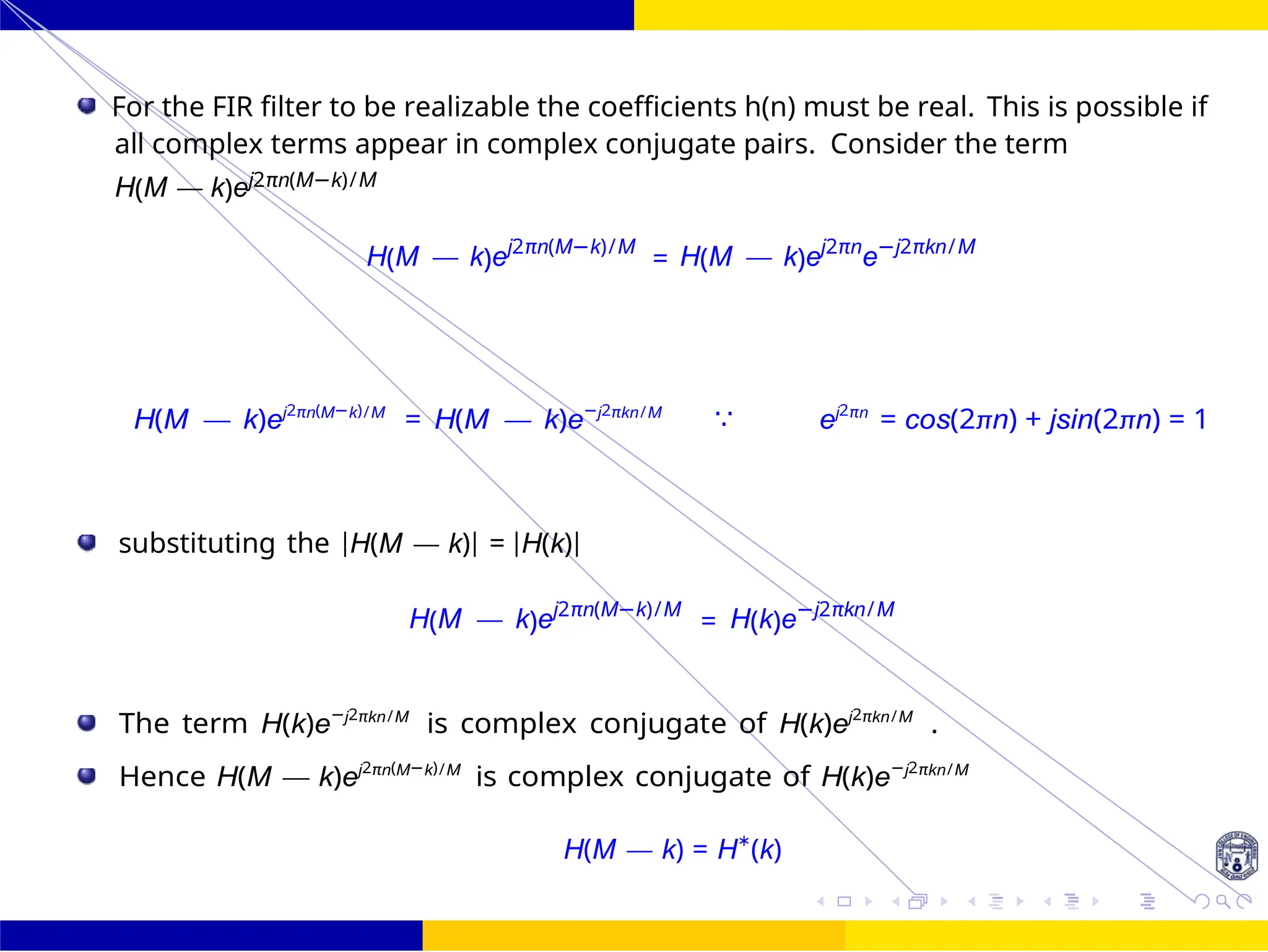 Design of FIR system Frequency Sampling for FIR
Filters
Dr. Manjunatha. P (JNNCE) 131 /
October 25,
UNIT - 7: FIR Filter
For the FIR filter to be realizable the coefficients h(n) must be real. This is possible if
all complex terms appear in complex conjugate pairs. Consider the term
H(M — k)ej2πn(M−k)/M
H(M — k)ej2πn(M−k)/M
= H(M — k)ej2πn
e−j2πkn/M
H(M — k)ej2πn(M−k)/M
= H(M — k)e−j2πkn/M
∵ ej2πn
= cos(2πn) + jsin(2πn) = 1
substituting the |H(M — k)| = |H(k)|
H(M — k)ej2πn(M−k)/M
= H(k)e−j2πkn/M
The term H(k)e−j2πkn/M
is complex conjugate of H(k)ej2πkn/M
.
Hence H(M — k)ej2πn(M−k)/M
is complex conjugate of H(k)e−j2πkn/M
H(M — k) = H∗
(k)
 