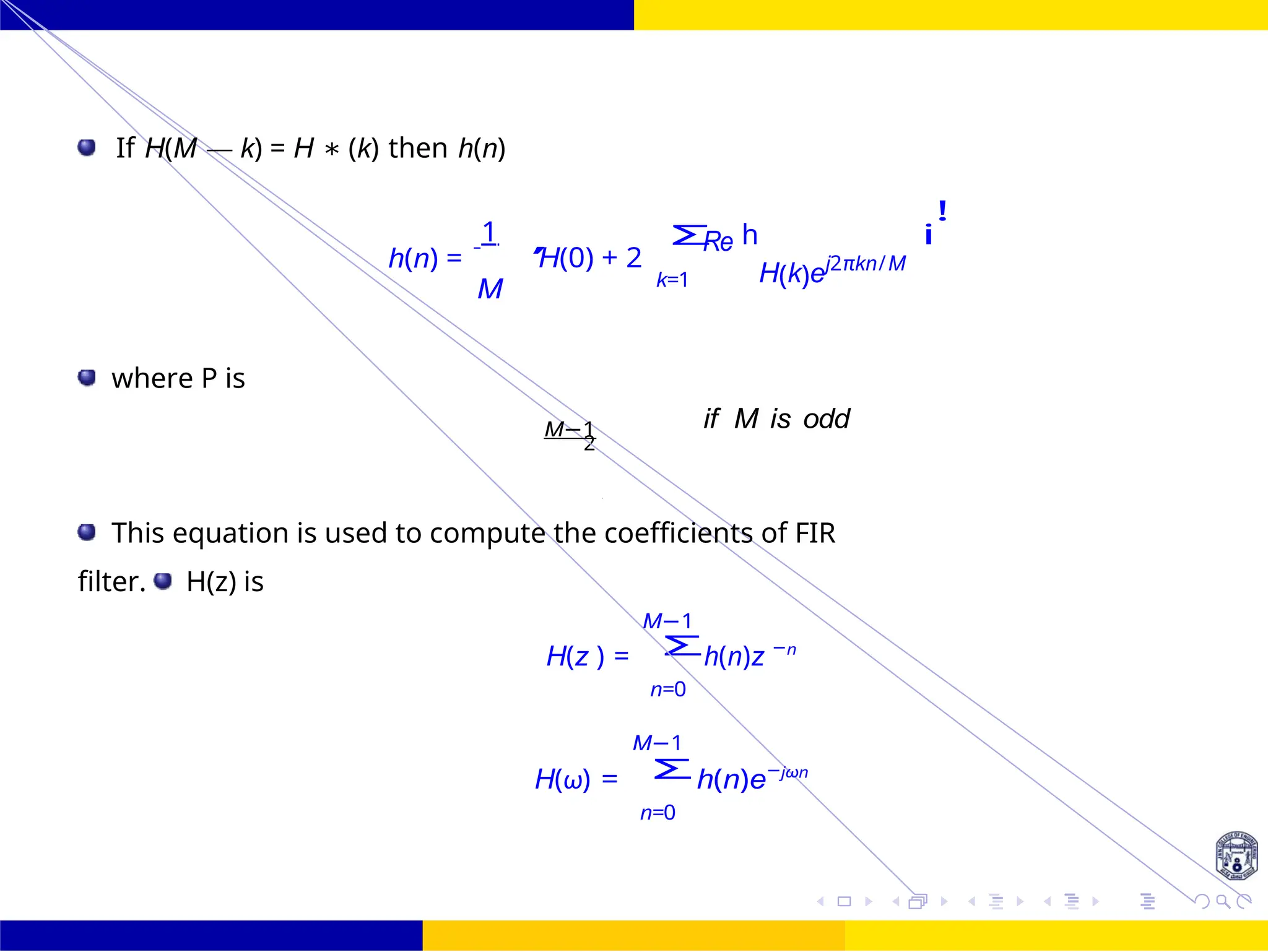 Σ
Σ
2
M
— 1 if M is
P
Design of FIR system Frequency Sampling for FIR
Filters
132 /
October 25,
UNIT - 7: FIR Filter
Dr. Manjunatha. P (JNNCE)
If H(M — k) = H ∗ (k) then h(n)
h(n) =
1
M
H(0) + 2
Re
k=1
h
H(k)ej2πkn/M
i
!
where P is
M−1 if M is odd
This equation is used to compute the coefficients of FIR
filter. H(z) is
M−1
H(z ) = h(n)z −n
n=0
M−1
H(ω) = h(n)e−jωn
n=0
, Σ
P
2
 
