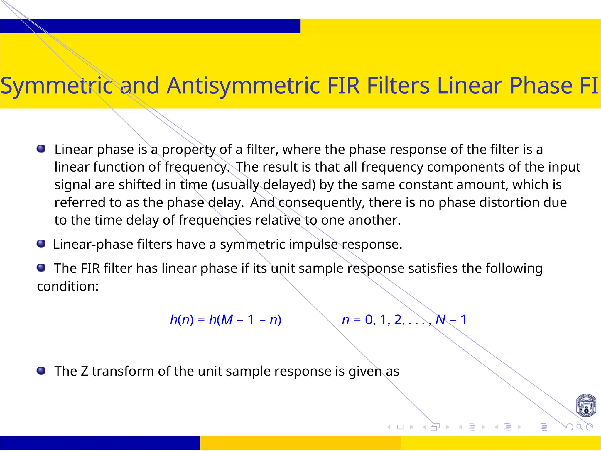 UNIT - 7: FIR Filter October 25, 15 /
Symmetric and Antisymmetric FIR Filters Linear Phase FIR
Linear phase is a property of a filter, where the phase response of the filter is a
linear function of frequency. The result is that all frequency components of the input
signal are shifted in time (usually delayed) by the same constant amount, which is
referred to as the phase delay. And consequently, there is no phase distortion due
to the time delay of frequencies relative to one another.
Linear-phase filters have a symmetric impulse response.
The FIR filter has linear phase if its unit sample response satisfies the following
condition:
h(n) = h(M − 1 − n) n = 0, 1, 2, . . . , N − 1
The Z transform of the unit sample response is given as
 