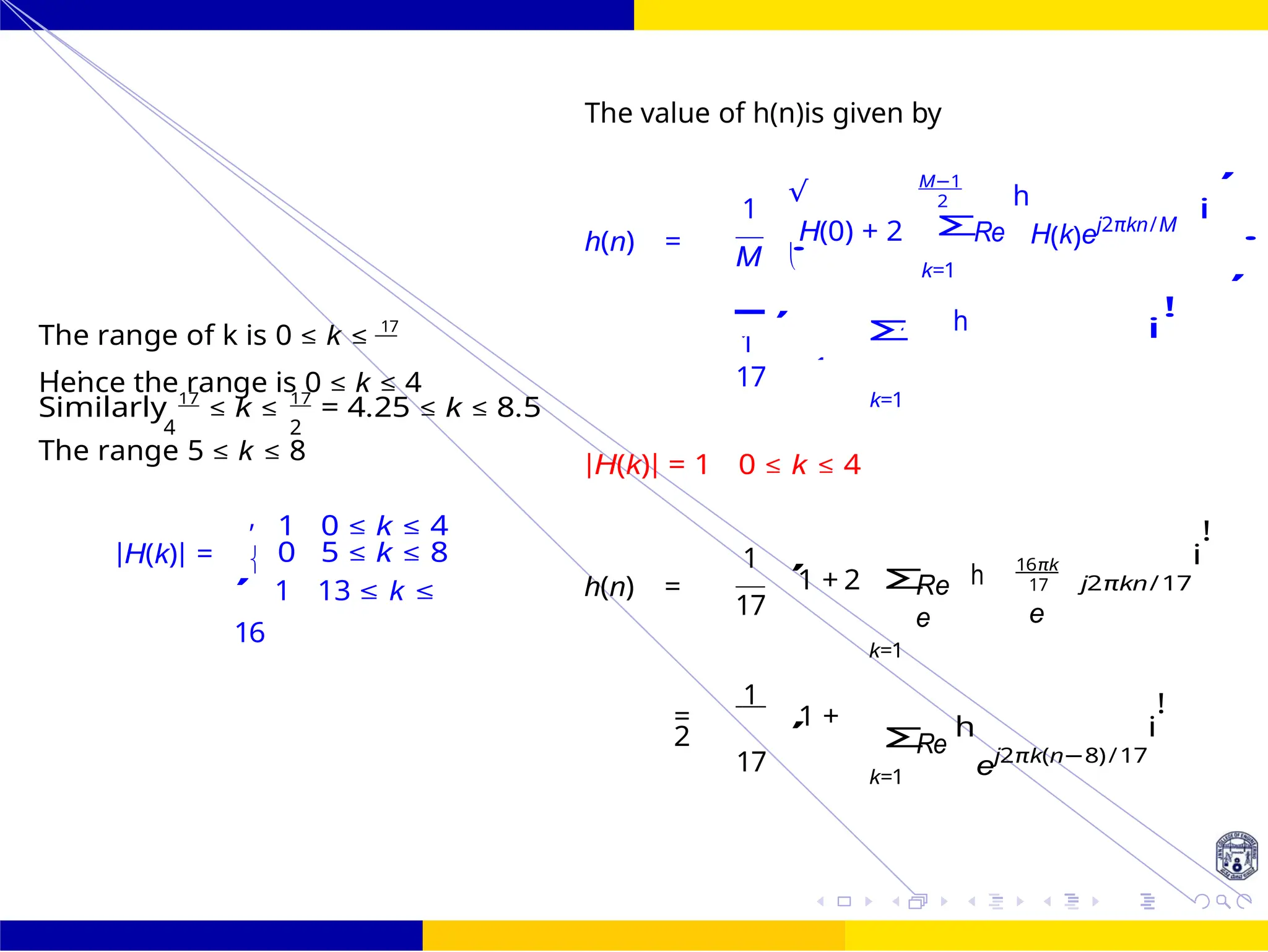 .
Σ
,
,

,
4
4
1
1
√

h
Design of FIR system Frequency Sampling for FIR
Filters
135 /
October 25,
UNIT - 7: FIR Filter
Dr. Manjunatha. P (JNNCE)
The value of h(n)is given by
The range of k is 0 ≤ k ≤ 17
h(n) =
1
H(0) + 2
M
,
Σ
M−1
2
Re
k=1
h
h
H(k)ej2πkn/M
i
!
i
,
.
Hence the range is 0 ≤ k ≤ 4
Similarly 17
≤ k ≤ 17
= 4.25 ≤ k ≤ 8.5
17
k=1
4 2
The range 5 ≤ k ≤ 8
|H(k)| = 1 0 ≤ k ≤ 4
|H(k)| =
1 0 ≤ k ≤ 4
0 5 ≤ k ≤ 8
,
1 13 ≤ k ≤
16
h(n) =
1
1 + 2
17
Re
e
k=1
16πk
17
e
j2πkn/17
i
!
1
= 1 +
2
17
Re
k=1
h
ej2πk(n−8)/17
i
!
8
−
k is an
R H(k)ej2πkn/
,
Σ
Σ
4
4
 