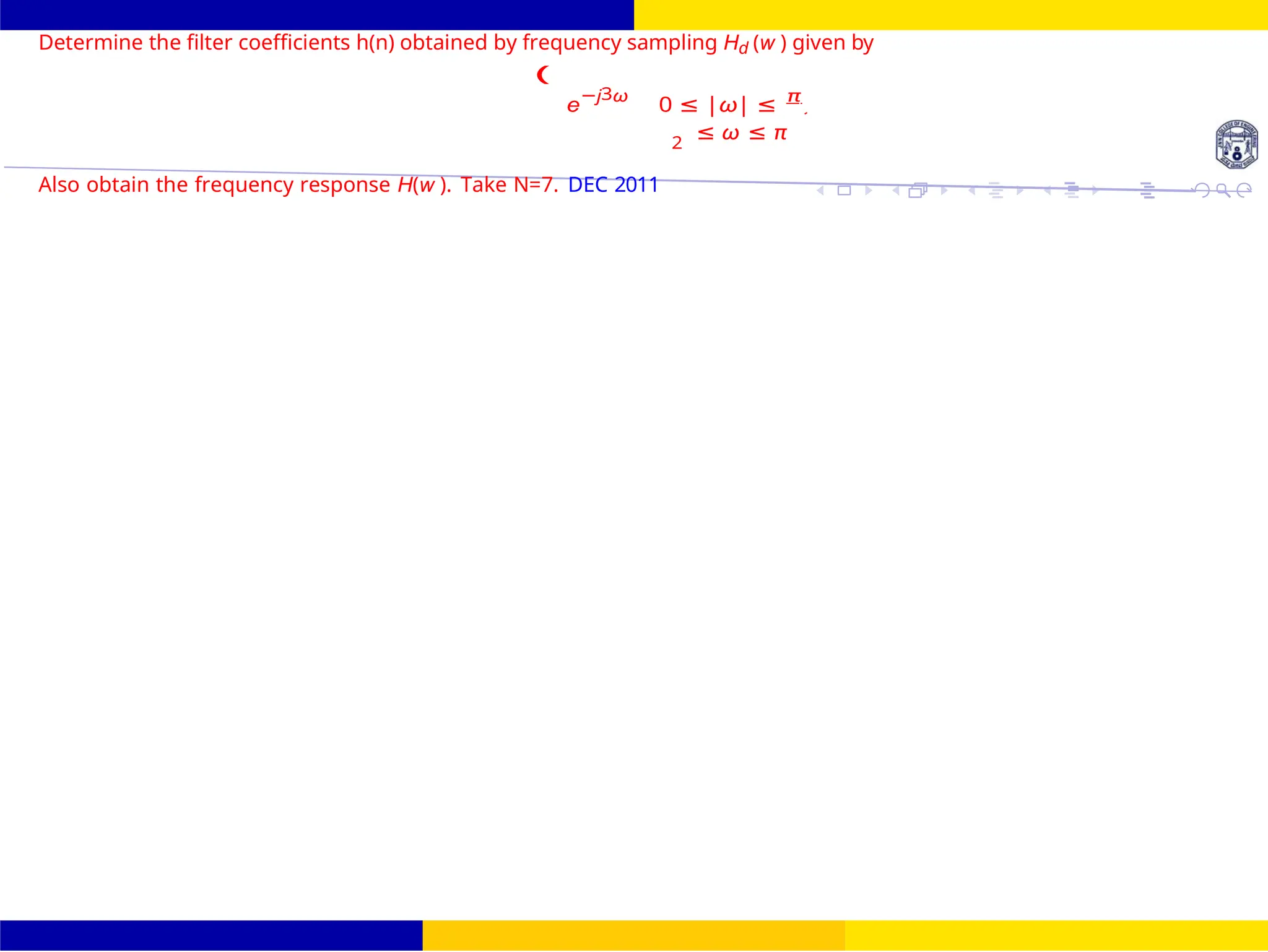 Design of FIR system Frequency Sampling for FIR
Filters
Dr. Manjunatha. P (JNNCE) UNIT - 7: FIR Filter October 25, 140 /
0
2
Determine the filter coefficients h(n) obtained by frequency sampling Hd (w ) given by
(
e
−j3ω
0 ≤ |ω| ≤ π
2
≤ ω ≤ π
Also obtain the frequency response H(w ). Take N=7. DEC 2011
Hd (w
 