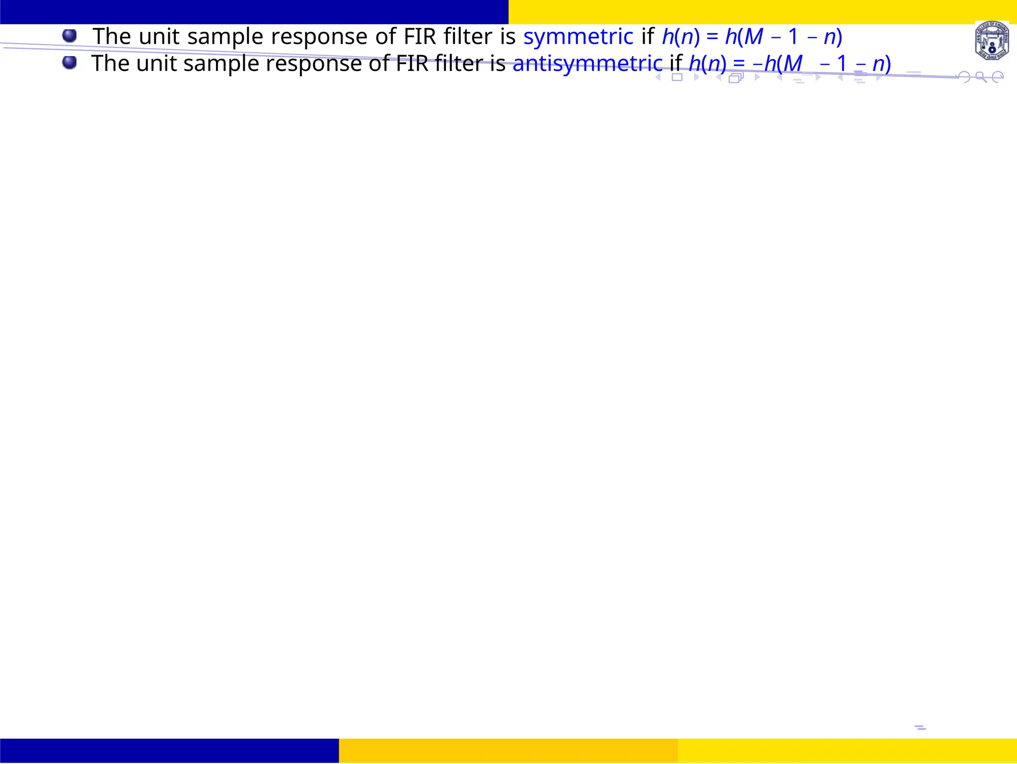 FIR Filter Design Symmetric and Antisymmetric FIR
Filters
UNIT - 7: FIR Filter October 25, 18 /
The unit sample response of FIR filter is symmetric if h(n) = h(M − 1 − n)
The unit sample response of FIR filter is antisymmetric if h(n) = −h(M − 1 − n)
 