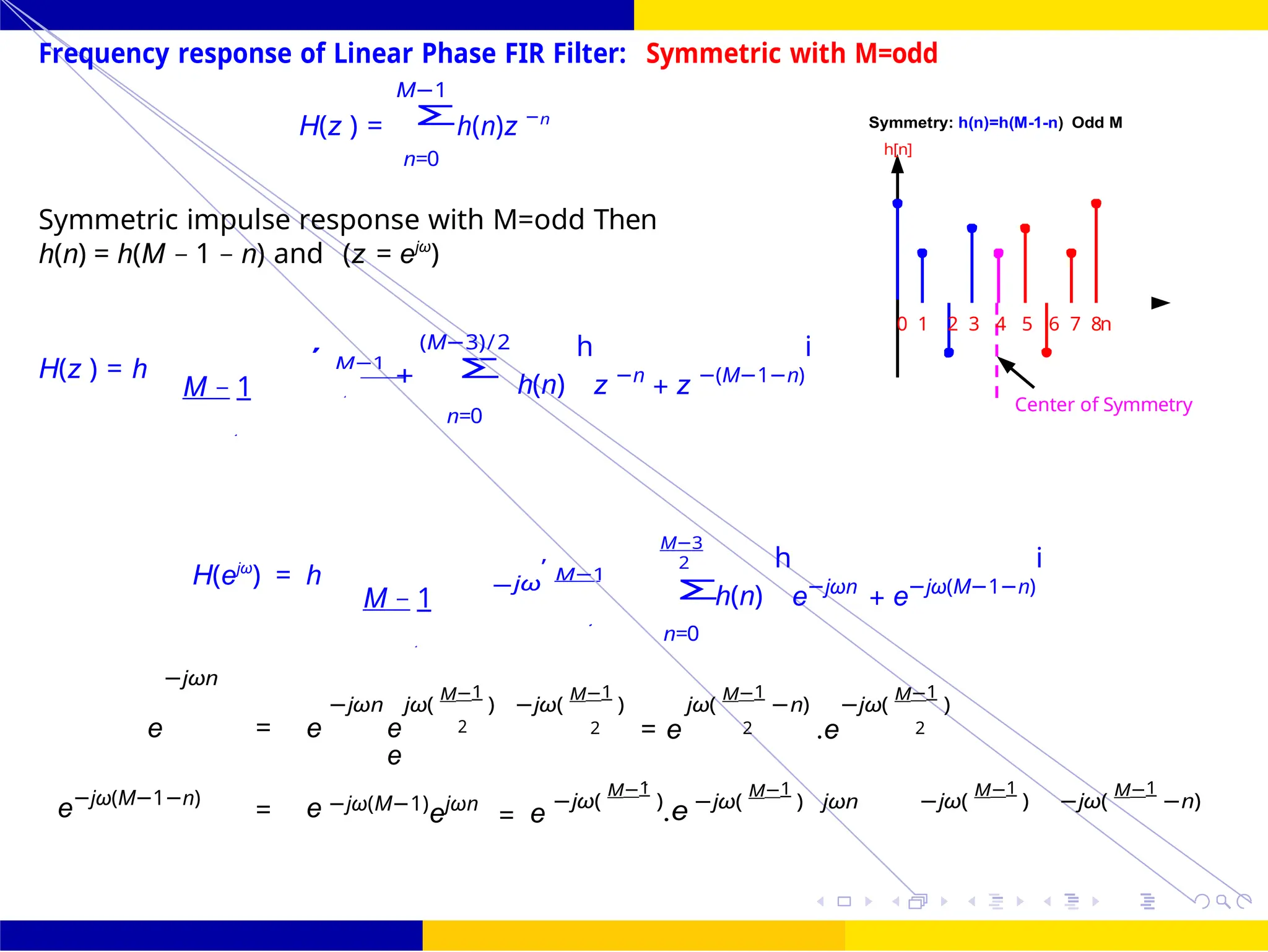 Σ
Σ
2
Σ
2 2 e 2 .e
FIR Filter Design Symmetric and Antisymmetric FIR
Filters
UNIT - 7: FIR Filter October 25, 19 /
2
2
0 1 2 3 4 5 6 7 8n
Center of Symmetry
Frequency response of Linear Phase FIR Filter: Symmetric with M=odd
M−1
H(z ) = h(n)z −n
n=0
Symmetry: h(n)=h(M-1-n) Odd M
h[n]
Symmetric impulse response with M=odd Then
h(n) = h(M − 1 − n) and (z = ejω
)
H(z ) = h
M − 1
,
M−1
(M−3)/2
+
n=0
h(n)
h
z −n
+ z −(M−1−n)
i
H(ejω
) = h
M − 1
−jω
,
M−1
M−3
2
n=0
h(n)
h
e−jωn
+ e−jω(M−1−n)
i
−jωn
−jωn jω(
M−1
) −jω(
M−1
) jω(
M−1
−n) −jω(
M−1
)
e = e e 2
e
2 = e 2 .e 2
e−jω(M−1−n)
= e −jω(M−1)
ejωn
= e
−jω(
M−1
)
.e −jω(
M−1
) jωn −jω(
M−1
) −jω(
M−1
−n)
-2
-1
0
1
2
3
e +
z
2
 