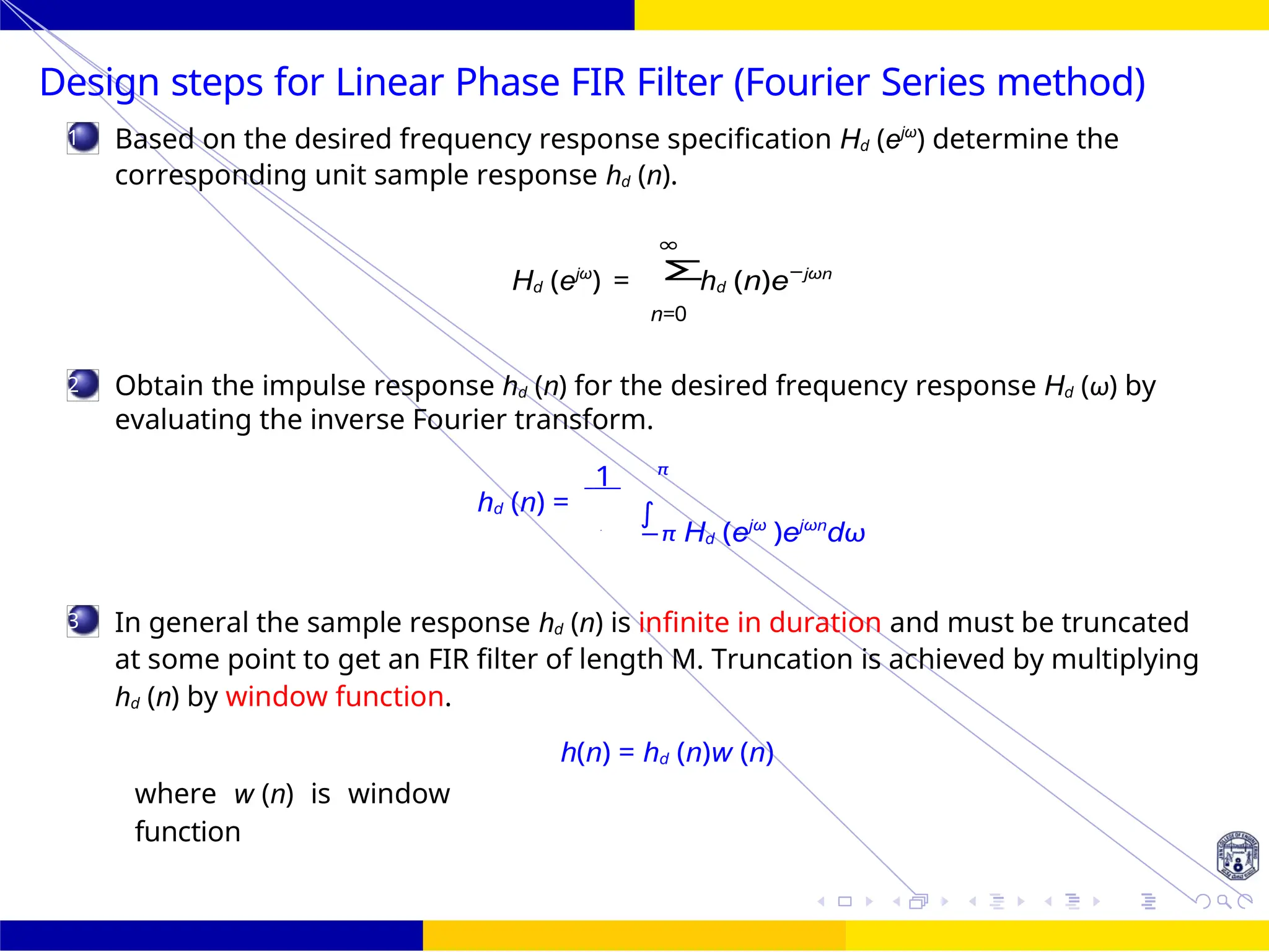 Σ
∫
FIR Filter
Design
UNIT - 7: FIR Filter 25 /
October 25,
1
2
3
Design steps for Linear Phase FIR Filter (Fourier Series method)
Based on the desired frequency response specification Hd (ejω
) determine the
corresponding unit sample response hd (n).
∞
Hd (ejω
) = hd (n)e−jωn
n=0
Obtain the impulse response hd (n) for the desired frequency response Hd (ω) by
evaluating the inverse Fourier transform.
1 π
hd (n) =
−π Hd (ejω
)ejωn
dω
In general the sample response hd (n) is infinite in duration and must be truncated
at some point to get an FIR filter of length M. Truncation is achieved by multiplying
hd (n) by window function.
where w (n) is window
function
h(n) = hd (n)w (n)
2
 
