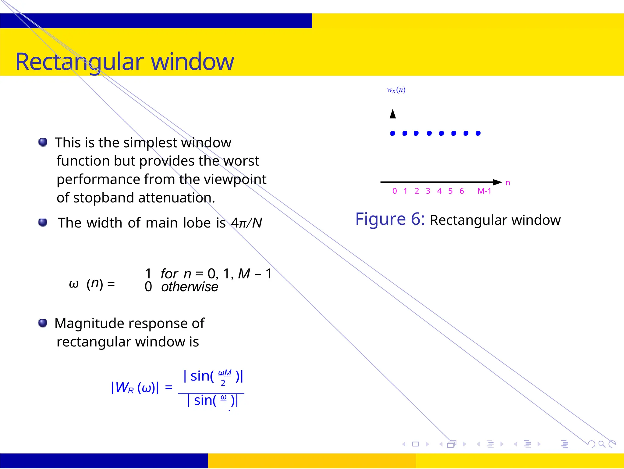 R
2
30 /
October 25,
UNIT - 7: FIR Filter
Rectangular window
wR (n)
This is the simplest window
function but provides the worst
performance from the viewpoint
of stopband attenuation.
The width of main lobe is 4π/N
ω (n) =
1 for n = 0, 1, M − 1
0 otherwise
Magnitude response of
rectangular window is
n
0 1 2 3 4 5 6 M-1
Figure 6: Rectangular window
| sin( ωM
)|
|WR (ω)| = 2
| sin( ω
)|
 