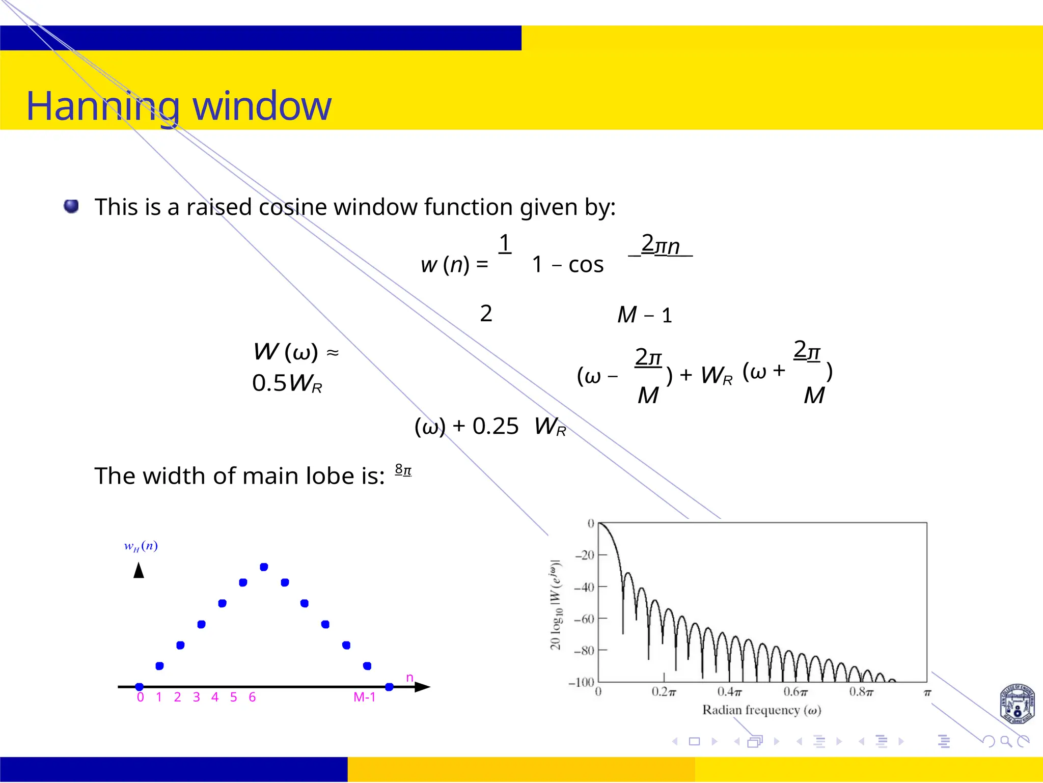 M
UNIT - 7: FIR Filter October 25, 34 /
Hanning window
n
0 1 2 3 4 5 6 M-1
This is a raised cosine window function given by:
w (n) =
1
1 − cos
2πn
W (ω) ≈
0.5WR
2
(ω) + 0.25 WR
M − 1
2π
(ω − ) + WR
M
(ω +
2π
)
M
The width of main lobe is: 8π
wH (n)
 