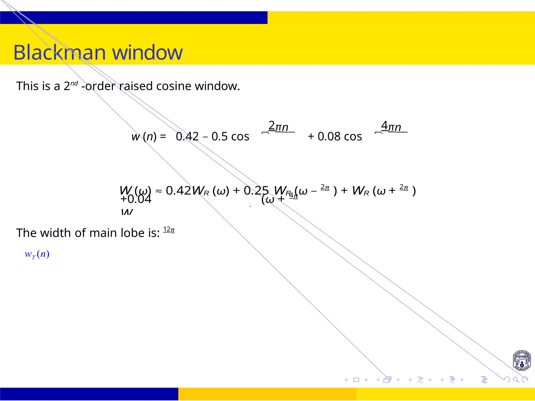M
M
M − M −
+0.04
W
(ω + 4π
)
M M
UNIT - 7: FIR Filter October 25, 38 /
Blackman window
This is a 2nd
-order raised cosine window.
w (n) = 0.42 − 0.5 cos
2πn
+ 0.08 cos
4πn
W (ω) ≈ 0.42WR (ω) + 0.25 WR (ω − 2π
) + WR (ω + 2π
)
The width of main lobe is: 12π
wT (n)
R (ω − 4π
) + R M
 
