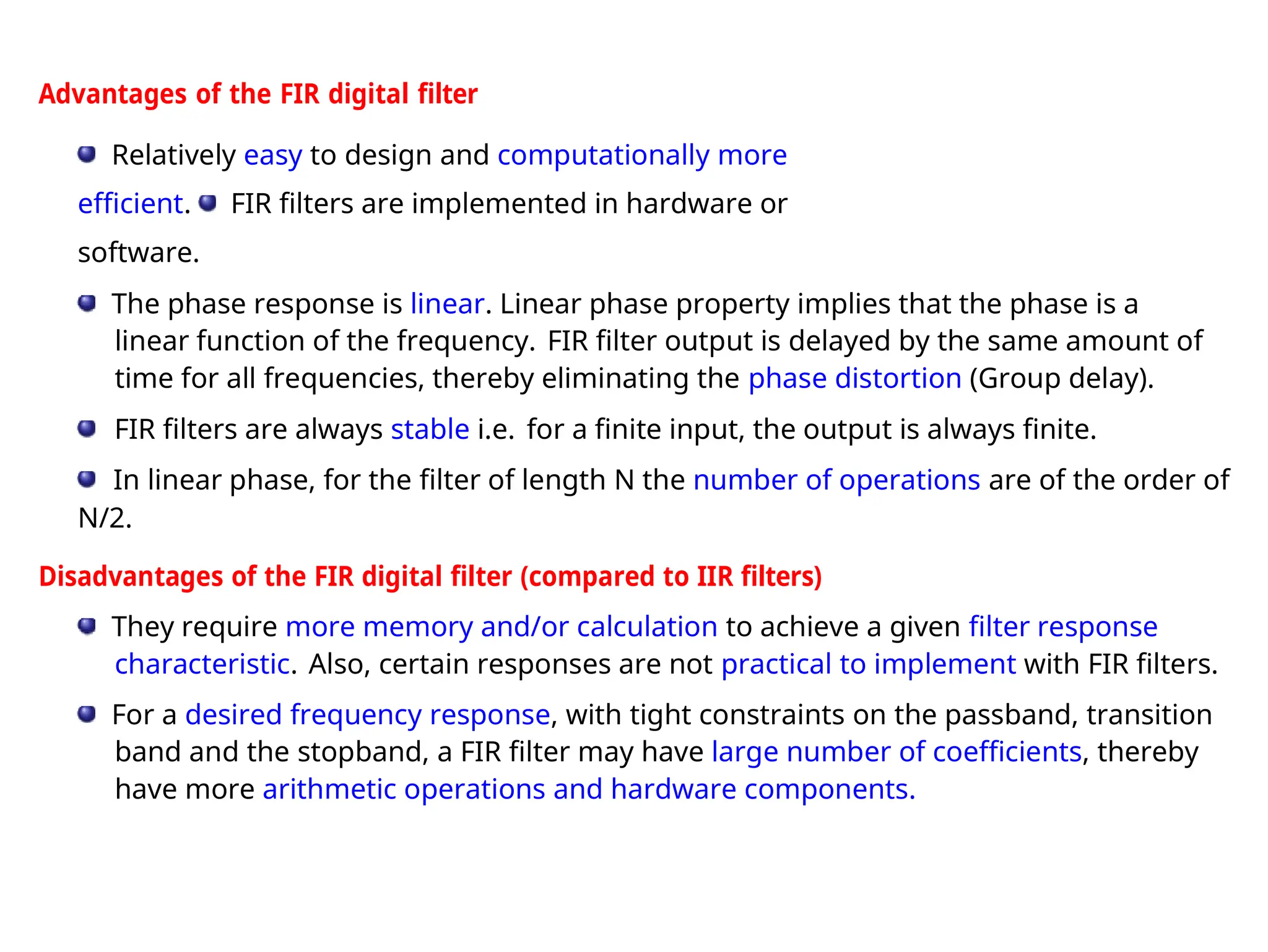 Advantages of the FIR digital filter
Relatively easy to design and computationally more
efficient. FIR filters are implemented in hardware or
software.
The phase response is linear. Linear phase property implies that the phase is a
linear function of the frequency. FIR filter output is delayed by the same amount of
time for all frequencies, thereby eliminating the phase distortion (Group delay).
FIR filters are always stable i.e. for a finite input, the output is always finite.
In linear phase, for the filter of length N the number of operations are of the order of
N/2.
Disadvantages of the FIR digital filter (compared to IIR filters)
They require more memory and/or calculation to achieve a given filter response
characteristic. Also, certain responses are not practical to implement with FIR filters.
For a desired frequency response, with tight constraints on the passband, transition
band and the stopband, a FIR filter may have large number of coefficients, thereby
have more arithmetic operations and hardware components.
 