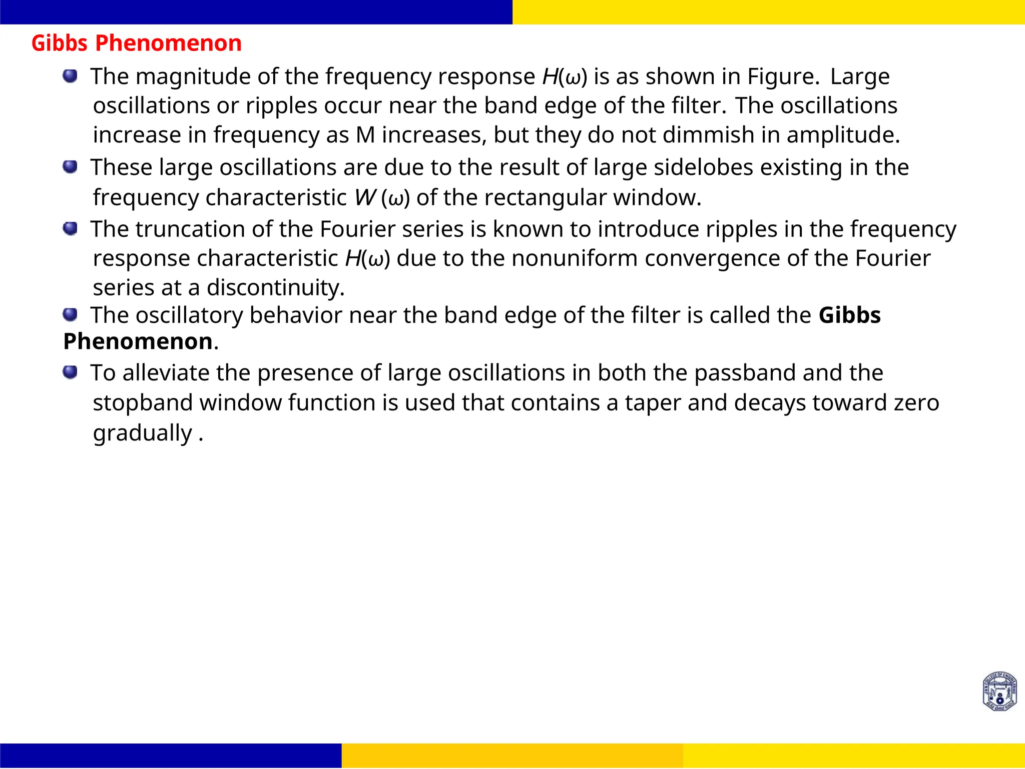 FIR Filter Design Window Design
Techniques
26 /
October 25,
UNIT - 7: FIR Filter
Gibbs Phenomenon
The magnitude of the frequency response H(ω) is as shown in Figure. Large
oscillations or ripples occur near the band edge of the filter. The oscillations
increase in frequency as M increases, but they do not dimmish in amplitude.
These large oscillations are due to the result of large sidelobes existing in the
frequency characteristic W (ω) of the rectangular window.
The truncation of the Fourier series is known to introduce ripples in the frequency
response characteristic H(ω) due to the nonuniform convergence of the Fourier
series at a discontinuity.
The oscillatory behavior near the band edge of the filter is called the Gibbs
Phenomenon.
To alleviate the presence of large oscillations in both the passband and the
stopband window function is used that contains a taper and decays toward zero
gradually .
 
