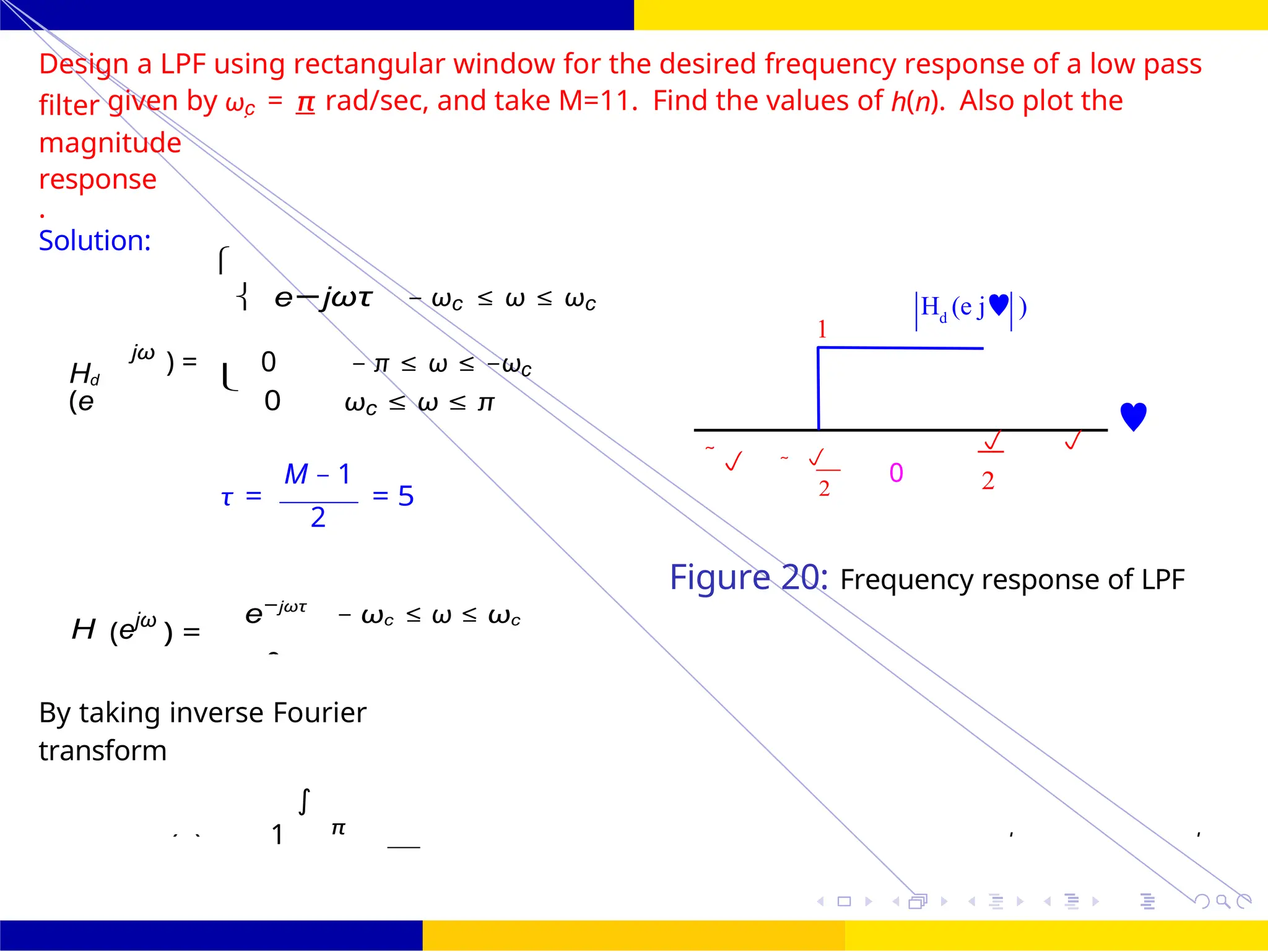 2
d
0
1
2
π
FIR Filter Design Low Pass FIR Filter
Design
UNIT - 7: FIR Filter October 25, 28 /
1
H (e j )
d
Design a LPF using rectangular window for the desired frequency response of a low pass
filter given by ωc = π rad/sec, and take M=11. Find the values of h(n). Also plot the
magnitude
response
.
Solution:
jω

 e−jωτ − ωc ≤ ω ≤ ωc
Hd
(e
) = 0 − π ≤ ω ≤ −ωc

0 ωc ≤ ω ≤ π
M − 1
τ = = 5
2
 

0
2
 

2
H (ejω
) =
e−jωτ
− ωc ≤ ω ≤ ωc
Figure 20: Frequency response of LPF
By taking inverse Fourier
transform
∫
hd (n) Hd
j
)
j
d
 
