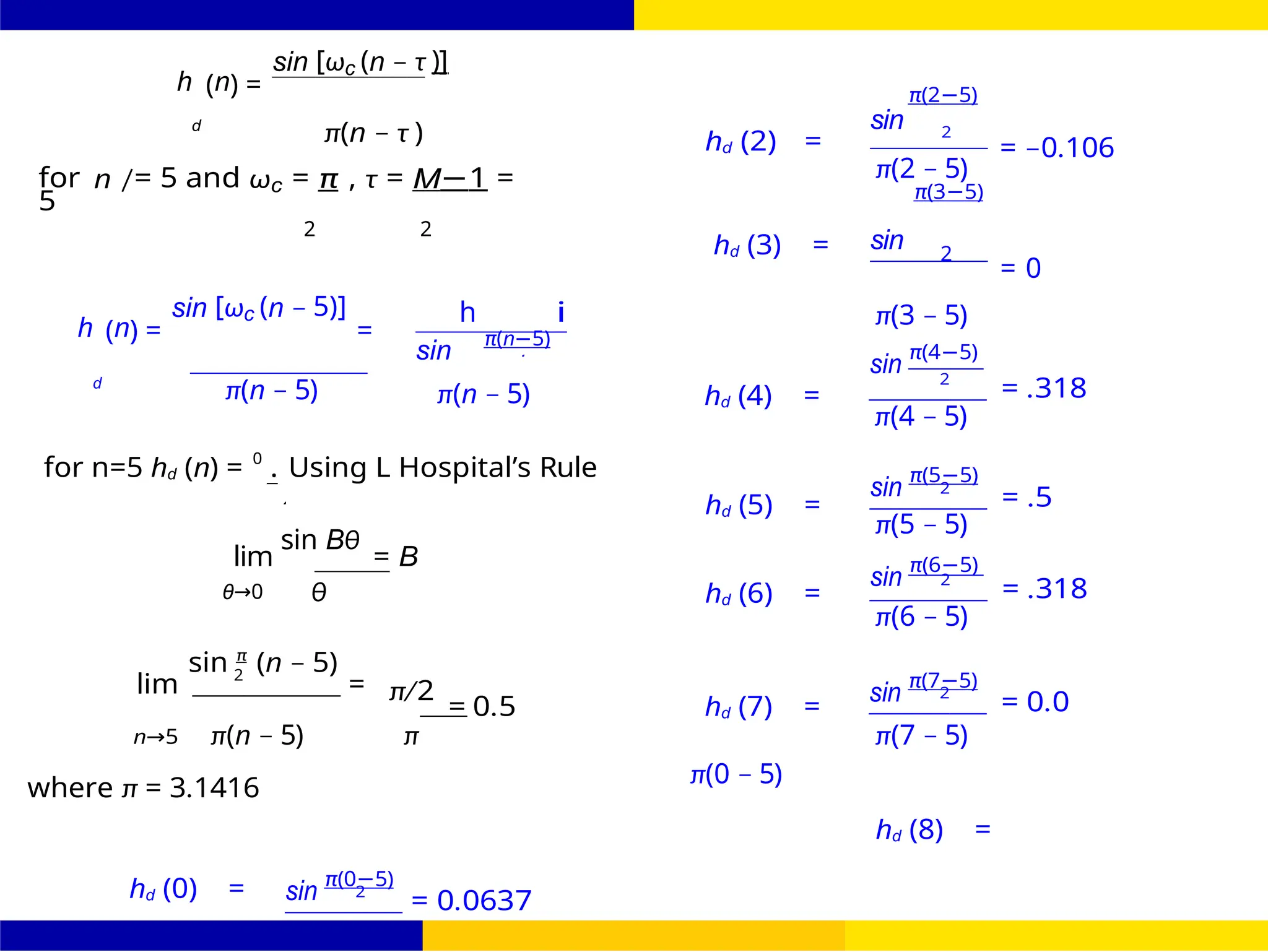 2
0
FIR Filter Design Low Pass FIR Filter
Design
October 25, 30 /
UNIT - 7: FIR Filter
h (n) =
sin [ωc (n − τ )]
π(2−5)
d
π(n − τ )
for n /= 5 and ωc = π , τ = M−1 =
5
sin
hd (2) = 2
π(2 − 5)
π(3−5)
= −0.106
2 2
hd (3) = sin 2
= 0
h (n) =
sin [ωc (n − 5)]
=
sin
h
π(n−5)
i π(3 − 5)
sin
π(4−5)
d
π(n − 5) π(n − 5) hd (4) =
2
= .318
π(4 − 5)
for n=5 hd (n) = 0
. Using L Hospital’s Rule
sin Bθ
lim = B
hd (5) =
sin
π(5−5)
2
= .5
π(5 − 5)
sin
π(6−5)
θ→0 θ hd (6) =
2
= .318
π(6 − 5)
sin π
(n − 5)
lim 2
= π/2
= 0.5 hd (7) =
sin
π(7−5)
2
= 0.0
n→5 π(n − 5) π π(7 − 5)
where π = 3.1416
hd (0) = sin
π(0−5)
2
= 0.0637
π(0 − 5)
hd (8) =
 