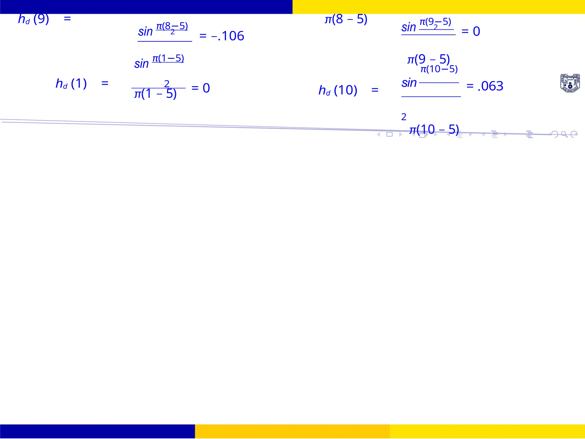 FIR Filter Design Low Pass FIR Filter
Design
October 25, 31 /
UNIT - 7: FIR Filter
hd (9) =
sin
π(8−5)
2
= −.106
π(8 − 5)
sin
π(9−5)
2
= 0
sin
π(1−5) π(9 − 5)
π(10−5)
hd (1) = 2
= 0
π(1 − 5) hd (10) =
sin
2
= .063
π(10 − 5)
 