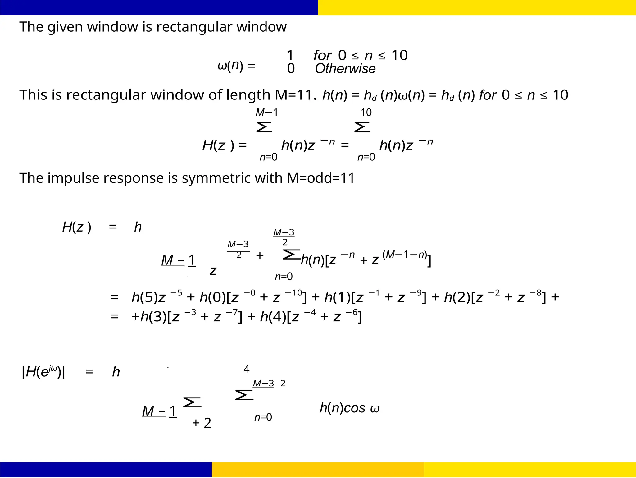 Σ
Σ
Σ
FIR Filter Design Low Pass FIR Filter
Design
32 /
October 25,
UNIT - 7: FIR Filter
The given window is rectangular window
ω(n) =
1 for 0 ≤ n ≤ 10
0 Otherwise
This is rectangular window of length M=11. h(n) = hd (n)ω(n) = hd (n) for 0 ≤ n ≤ 10
M−1 10
H(z ) =
Σ
h(n)z −n
=
Σ
h(n)z −n
n=0 n=0
The impulse response is symmetric with M=odd=11
H(z ) = h
M − 1
z
M−3
2 +
M−3
2
n=0
h(n)[z −n
+ z (M−1−n)
]
= h(5)z −5
+ h(0)[z −0
+ z −10
] + h(1)[z −1
+ z −9
] + h(2)[z −2
+ z −8
] +
= +h(3)[z −3
+ z −7
] + h(4)[z −4
+ z −6
]
|H(ejω
)| = h
M − 1
+ 2
4
M−3 2
n=0
h(n)cos ω
2
2
 