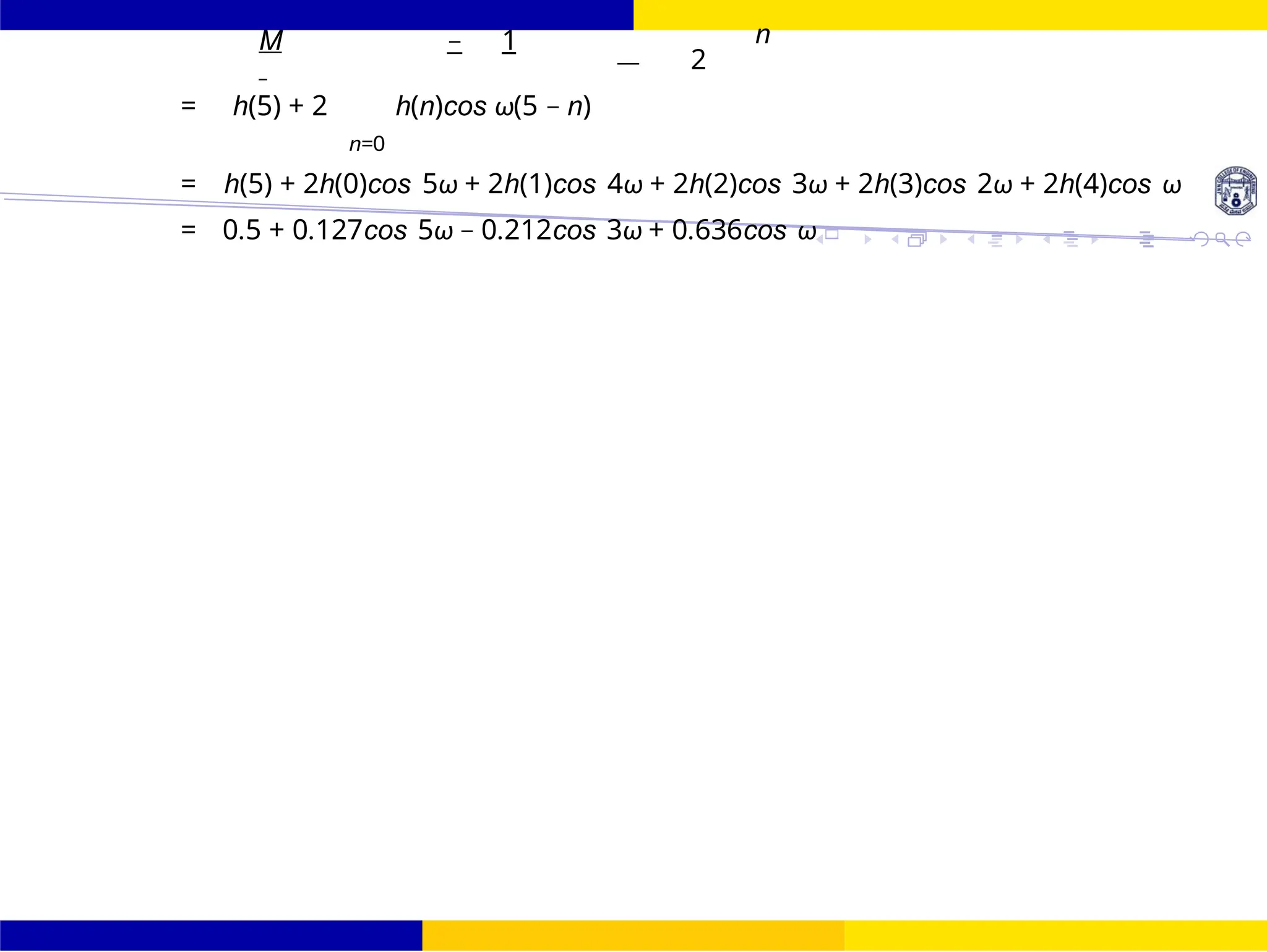 FIR Filter Design Low Pass FIR Filter
Design
33 /
October 25,
UNIT - 7: FIR Filter
M − 1
—
n
2
= h(5) + 2 h(n)cos ω(5 − n)
n=0
= h(5) + 2h(0)cos 5ω + 2h(1)cos 4ω + 2h(2)cos 3ω + 2h(3)cos 2ω + 2h(4)cos ω
= 0.5 + 0.127cos 5ω − 0.212cos 3ω + 0.636cos ω
 
