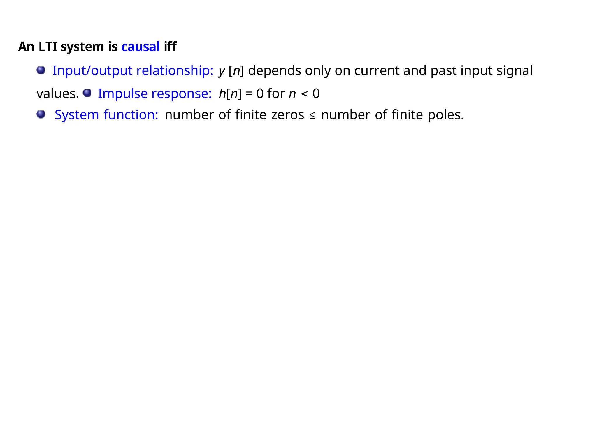 An LTI system is causal iff
Input/output relationship: y [n] depends only on current and past input signal
values. Impulse response: h[n] = 0 for n < 0
System function: number of finite zeros ≤ number of finite poles.
 